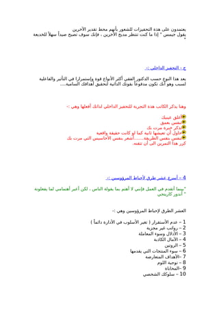 ‫الخرين‬ ‫تقدير‬ ‫محط‬ ‫بأنهم‬ ‫للشعور‬ ‫التحفيزات‬ ‫هذة‬ ‫على‬ ‫يعتمدون‬
‫للخديعة‬ً ‫سهل‬ ً‫صيدا‬ ‫تصبح‬ ‫سوف‬ ‫فإنك‬ ، ‫الخرين‬ ‫مديح‬ ‫تنتظر‬ ‫كنت‬ ‫ما‬ ‫إذا‬ " ‫جيمس‬ ‫يقول‬
"
-: ‫الداخلي‬ ‫التحفيز‬ - ‫ج‬
‫والفاعلية‬ ‫التأثير‬ ‫في‬ ‫وإستمرارا‬ ‫قوة‬ ‫النواع‬ ‫أكثر‬ ‫الفقي‬ ‫الدكتور‬ ‫حسب‬ ‫النوع‬ ‫هذا‬ ‫يعد‬
....‫السامية‬ ‫أهدافك‬ ‫لتحقيق‬ ‫الذاتية‬ ‫بقوتك‬ ً‫مدفوعا‬ ‫تكون‬ ‫أنك‬ ‫وهو‬ ‫لسبب‬
-: ‫وهي‬ ‫أفعلها‬ ‫لذاتك‬ ‫الداخلي‬ ‫للتحفيز‬ ‫التجربة‬ ‫هذة‬ ‫الكاتب‬ ‫يذكر‬ ‫وهنا‬
‫عينيك‬ ‫أغلق‬
‫بعمق‬ ‫تنفس‬
‫بك‬ ‫مرت‬ ‫خبرة‬ ‫تذكر‬
‫واقعية‬ ‫حقيقة‬ ‫كانت‬ ‫لو‬ ‫كما‬ ‫ثانية‬ ‫تعيشها‬ ‫أن‬ ‫حاول‬
‫بك‬ ‫مرت‬ ‫التي‬ ‫الحاسيس‬ ‫بنفس‬ ‫الطريقة.......أشعر‬ ‫بنفس‬ ‫تنفس‬
.‫تتقنه‬ ‫أن‬ ‫الى‬ ‫التمرين‬ ‫هذا‬ ‫كرر‬
4-: ‫المرؤوسين‬ ‫لحباط‬ ‫طرق‬ ‫عشر‬ ‫أسرع‬ –
‫يفعلونة‬ ‫لما‬ ‫أهتمامي‬ ‫أعير‬ ‫لكن‬ ، ‫الناس‬ ‫يقولة‬ ‫بما‬ ‫أهتم‬ ‫ل‬ ‫فإنني‬ ‫العمل‬ ‫في‬ ‫أتقدم‬ ‫"بينما‬
‫كارينجي‬ ‫أندور‬ "
-: ‫وهي‬ ‫المرؤوسين‬ ‫لحباط‬ ‫الطرق‬ ‫العشر‬
1( ً‫دائما‬ ‫الدارة‬ ‫في‬ ‫السلوب‬ ‫تغير‬ ) ‫الستقرار‬ ‫عدم‬ –
2‫مجزية‬ ‫غير‬ ‫رواتب‬ –
3‫المعاملة‬ ‫وسوء‬ ‫الذلل‬ –
4‫الكاذبة‬ ‫المال‬ –
5‫الروتين‬ –
6‫يقدمها‬ ‫التي‬ ‫المنتجات‬ ‫سوء‬ –
7‫المتعارضة‬ ‫–الهداف‬
8‫اللوم‬ ‫توجية‬ –
9‫–المحاباة‬
10‫الشخصي‬ ‫سلوكك‬ –
 