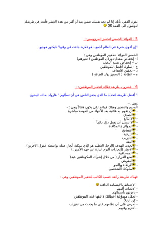 ‫طريقك‬ ‫في‬ ‫فأنت‬ ‫العشر‬ ‫هذة‬ ‫من‬ ‫أكثر‬ ‫أو‬ ‫بند‬ ‫ضمن‬ ‫نفسك‬ ‫تجد‬ ‫لم‬ ‫إذا‬ ‫بأنك‬ ‫الفقي‬ ‫يقول‬
‫القمة‬ ‫الى‬ ‫للوصول‬00
5-:‫المرؤوسين‬ ‫لتحفيز‬ ‫الخمس‬ ‫الفوائد‬ -
‫هوجو‬ ‫فيكتور‬ "‫وقتها‬ ‫في‬ ‫جاءت‬ ‫فكرة‬ ‫هو‬ ، ‫أجمع‬ ‫العالم‬ ‫في‬ ‫شيء‬ ‫أقوى‬ ‫"إن‬
: ‫وهي‬ ‫الموظفين‬ ‫لتحفييز‬ ‫الفوائد‬ ‫الخمس‬
(‫تغيرهم‬ ) ‫الموظفين‬ ‫دورلن‬ ‫معدل‬ ‫إنخفاض‬ –‫أ‬
‫التغيب‬ ‫نسبة‬ ‫إنخفاض‬ – ‫ب‬
‫للموظفين‬ ‫أفضل‬ ‫سلوك‬ – ‫ج‬
‫الهداف‬ ‫تحقيق‬ – ‫د‬
( ‫الطاقة‬ ‫يولد‬ ‫التحفيز‬ ) ‫الطاقة‬ – ‫ه‬
6- :‫الموظفين‬ ‫لتحفيز‬ ‫الة‬ّ‫ع‬‫ف‬ ‫طريقة‬ ‫عشرون‬ –
‫اليندون‬ ‫.ماك‬ ‫هارولد‬ " ‫تسألهم‬ ‫أن‬ ‫هي‬ ‫الناس‬ ‫يحفز‬ ‫الذي‬ ‫ما‬ ‫لتحديد‬ ‫طريقة‬ ‫أفضل‬ "
-: ‫وهي‬
- : ‫وهي‬ً ‫ال‬ّ‫ع‬‫ف‬ ‫يكون‬ ‫لكي‬ ‫قواعد‬ ‫وهناك‬ ‫والتقدير‬ ‫المديح‬
-‫مباشرة‬ ‫المهمة‬ ‫من‬ ‫النتهاء‬ ‫بعد‬ ‫علنية‬ ‫به‬ ‫تقوم‬ ‫أن‬
-‫الصدق‬
-‫تبالغ‬ ‫ل‬
-ً‫دائما‬ ‫ذلك‬ ‫تفعل‬ ‫أن‬ ‫تنسى‬ ‫ل‬
-‫المكافأة‬ / ‫الجوائز‬
-‫التسابق‬
-‫الترقية‬
-‫التدريب‬
-‫الثقة‬
-(‫الخرين‬ ‫عقول‬ ‫بواسطة‬ ‫عمله‬ ‫أنجاز‬ ‫يمكنة‬ ‫الذي‬ ‫هو‬ ‫العظيم‬ ‫)الرجل‬ ‫الهدف‬ ‫تحديد‬
-( ‫المس‬ ‫جهد‬ ‫عن‬ ‫عبارة‬ ‫اليوم‬ ‫)إنجازات‬ ‫النجاز‬
-‫المصداقية‬
-(‫فية‬ ‫المكوظفين‬ ‫إشراك‬ ‫خلل‬ ‫من‬ ) ‫القرار‬ ‫صنع‬
-‫التفويض‬
-‫والنمو‬ ‫الرتقاء‬
-‫الشخصي‬ ‫سلوكك‬
: ‫وهي‬ ‫الموظفين‬ ‫لتحفيز‬ ‫الكاتب‬ ‫حسب‬ ‫رائعة‬ ‫طريقة‬ ‫فهناك‬
‫الدافئة‬ ‫بالبتسامة‬ ‫الحتفاظ‬ -
‫أليهم‬ ‫النصات‬ -
‫بأسمائهم‬ ‫دعوتهم‬ -
‫الموظفين‬ ‫على‬ ‫تلقها‬ ‫ل‬ ‫أخطائك‬ ‫مسؤلية‬ ‫مل‬ّ ‫تح‬ -
ً ‫عادل‬ ‫كن‬ -
‫تغيرات‬ ‫من‬ ‫يحدث‬ ‫ما‬ ‫على‬ ‫تطلعهم‬ ‫أن‬ ‫على‬ ‫أحرص‬ -
‫وقتهم‬ ‫أحترم‬ -
 