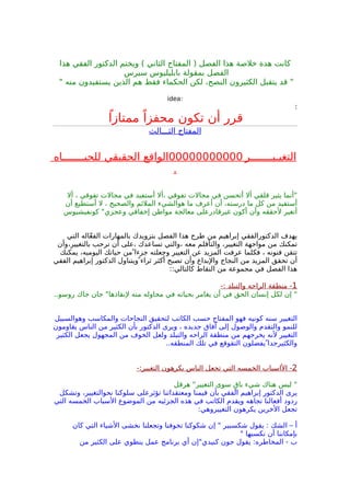 ‫هذا‬ ‫الفقي‬ ‫الدكتور‬ ‫ويختم‬ ( ‫الثاني‬ ‫المفتاح‬ ) ‫الفصل‬ ‫هذا‬ ‫خلصة‬ ‫هذة‬ ‫كانت‬
‫سيرس‬ ‫بابليليوس‬ ‫بمقولة‬ ‫الفصل‬
" ‫منه‬ ‫يستفيدون‬ ‫الذين‬ ‫هم‬ ‫فقط‬ ‫الحكماء‬ ‫لكن‬ ،‫النصح‬ ‫الكثيرون‬ ‫يتقبل‬ ‫قد‬ "
:idea
:
ً‫ممتازا‬ ً‫محفزا‬ ‫تكون‬ ‫أن‬ ‫قرر‬
‫الثـــالث‬ ‫المفتاح‬
‫التغيـيـــــــر‬00000000000‫للحيـــــــاه‬ ‫الحقيقي‬ ‫الواقع‬
.
‫أل‬ ، ‫تفوقي‬ ‫مجالت‬ ‫في‬ ‫أستفيد‬ ‫،أل‬ ‫تفوقي‬ ‫مجالت‬ ‫في‬ ‫أتحسن‬ ‫أل‬ ‫قلقي‬ ‫يثير‬ ‫"أنما‬
‫أن‬ ‫أستطيع‬ ‫ل‬ ، ‫والصحيح‬ ‫الملئم‬ ‫هوالشيء‬ ‫ما‬ ‫أعرف‬ ‫أن‬ ،‫درسته‬ ‫ما‬ ‫كل‬ ‫من‬ ‫أستفيد‬
‫كونفيشيوس‬ "‫وعجزي‬ ‫إخفاقي‬ ‫مواطن‬ ‫معالجة‬ ‫غيرقادرعلى‬ ‫أكون‬ ‫وأن‬ ‫لحققه‬ ‫أتغير‬
‫التي‬ ‫اله‬ّ‫ع‬‫الف‬ ‫بالمهارات‬ ‫بتزويدك‬ ‫الفصل‬ ‫هذا‬ ‫طرح‬ ‫من‬ ‫إبراهيم‬ ‫الدكتورالفقي‬ ‫يهدف‬
‫بالتغيير،وأن‬ ‫ترحب‬ ‫أن‬ ‫،على‬ ‫تساعدك‬ ‫،والتي‬ ‫معه‬ ‫والتأقلم‬ ،‫التغيير‬ ‫مواجهة‬ ‫من‬ ‫تمكنك‬
‫يمكنك‬ ،‫اليوميه‬ ‫حياتك‬ ‫من‬ ‫جزءا‬ ‫وجعلته‬ ‫التغيير‬ ‫عن‬ ‫المزيد‬ ‫عرفت‬ ‫فكلما‬ ، ‫فنونه‬ ‫تتقن‬
‫الفقي‬ ‫إبراهيم‬ ‫الدكتور‬ ‫ويتناول‬ ‫ثراء‬ ‫أكثر‬ ‫تصبح‬ ‫وأن‬ ‫والبداع‬ ‫النجاح‬ ‫من‬ ‫المزيد‬ ‫تحقق‬ ‫أن‬
::‫كالتالي‬ ‫النقاط‬ ‫من‬ ‫مجموعة‬ ‫في‬ ‫الفصل‬ ‫هذا‬
1-: ‫والتبلد‬ ‫الراحه‬ ‫منطقة‬ -
..‫روسو‬ ‫جاك‬ ‫جان‬ "‫لنقاذها‬ ‫منه‬ ‫محاوله‬ ‫في‬ ‫بحياته‬ ‫يغامر‬ ‫أن‬ ‫في‬ ‫الحق‬ ‫إنسان‬ ‫لكل‬ ‫إن‬ "
‫وهوالسبيل‬ ‫والمكاسب‬ ‫النجاحات‬ ‫لتحقيق‬ ‫الكاتب‬ ‫حسب‬ ‫المفتاح‬ ‫فهو‬ ‫كونيه‬ ‫سنه‬ ‫التغيير‬
‫يقاومون‬ ‫الناس‬ ‫من‬ ‫الكثير‬ ‫بأن‬ ‫الدكتور‬ ‫ويرى‬ ، ‫جديده‬ ‫آفاق‬ ‫إلى‬ ‫والوصول‬ ‫والتقدم‬ ‫للنمو‬
‫الكثير‬ ‫يجعل‬ ‫المجهول‬ ‫من‬ ‫الخوف‬ ‫ولعل‬ ‫والتبلد‬ ‫الراحه‬ ‫منطقة‬ ‫من‬ ‫يخرجهم‬ ‫لنه‬ ‫التغيير‬
..‫المنطقه‬ ‫تلك‬ ‫في‬ ‫التقوقع‬ ‫يفضلون‬ ‫والكثيرجدا‬
2-:‫التغيير‬ ‫يكرهون‬ ‫الناس‬ ‫تجعل‬ ‫التي‬ ‫الخمسه‬ ‫الاسباب‬ -
‫هرقل‬ "‫التغيير‬ ‫سوى‬ ‫ق‬ٍ ‫با‬ ‫شيء‬ ‫هناك‬ ‫ليس‬ "
‫وتشكل‬ ،‫نحوالتغيير‬ ‫سلوكنا‬ ‫تؤثرعلى‬ ‫ومعتقداتنا‬ ‫قيمنا‬ ‫بأن‬ ‫الفقي‬ ‫إبراهيم‬ ‫الدكتور‬ ‫يرى‬
‫التي‬ ‫الخمسه‬ ‫السباب‬ ‫الموضوع‬ ‫من‬ ‫الجزئيه‬ ‫هذه‬ ‫في‬ ‫الكاتب‬ ‫ويقدم‬ ‫تجاهه‬ ‫أفعالنا‬ ‫ردود‬
:‫التغييروهي‬ ‫يكرهون‬ ‫الخرين‬ ‫تجعل‬
‫كان‬ ‫التي‬ ‫الشياء‬ ‫نخشى‬ ‫وتجعلنا‬ ‫تخوفنا‬ ‫شكوكنا‬ ‫إن‬ " ‫شكسبير‬ ‫يقول‬ : ‫الشك‬ – ‫أ‬
" ‫نكسبها‬ ‫أن‬ ‫بإمكاننا‬
‫من‬ ‫الكثير‬ ‫على‬ ‫ينطوي‬ ‫عمل‬ ‫برنامج‬ ‫أي‬ ‫كنيدي"إن‬ ‫جون‬ ‫يقول‬ :‫المخاطره‬ - ‫ب‬
 