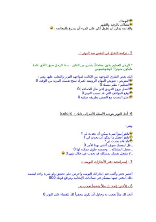 ‫النهماك‬
‫والظهر‬ ‫بالرقبه‬ ‫مشاكل‬
. ‫بالمعالجه‬ ‫يسرع‬ ‫أن‬ ‫المرء‬ ‫على‬ ‫لكن‬ ‫تطول‬ ‫أن‬ ‫يمكن‬ ‫والقائمه‬
5- : ‫التوتر‬ ‫ضد‬ ‫النفس‬ ‫عن‬ ‫الدفاع‬ ‫تركيبة‬ -
ً‫ة‬‫عاد‬ ‫الفق‬ ‫ضيق‬ ‫الرجل‬ ‫بينما‬ ، ‫القلق‬ ‫من‬ ‫يتحرر‬ ،ً‫مطمئنا‬ ‫يكون‬ ‫العظيم‬ ‫الرجل‬ "
‫كونفوشييوس‬ "ً‫متوترا‬ ‫مايكون‬
: ‫وهي‬ ‫عليها‬ ‫والتغلب‬ ‫التوتر‬ ‫لمواجهه‬ ‫الكاتب‬ ‫من‬ ‫الموجهه‬ ‫الطرق‬ ‫بعض‬ ‫إليك‬
‫الوقت‬ ‫من‬ ‫المزيد‬ ‫نفسك‬ ‫تمنح‬ ‫لغيرك‬ ‫الروتينيه‬ ‫المهام‬ ‫تفويض‬ : ‫التفويض‬0
‫نفسك‬ ‫نظم‬ : ‫التنظيم‬0
( ‫الجماعه‬ ‫ظل‬ ‫)في‬ ‫الفريق‬ ‫بروح‬ ‫العمل‬0
‫التوتر‬ ‫تسبب‬ ‫قد‬ ‫التي‬ ‫المواقف‬ ‫توقع‬0
‫سلبية‬ ‫بطريقه‬ ‫النفس‬ ‫مع‬ ‫التحدث‬ ‫إحذر‬0
6/]- : ‫ذاتك‬ ‫إلى‬ ‫التيه‬ ‫السئله‬ ‫بتوجيه‬ ‫التوتر‬ ‫أجل‬ -color[
:‫وهي‬
‫؟‬ ‫لي‬ ‫يحدث‬ ‫أن‬ ‫يمكن‬ ‫شيء‬ ‫أسوأ‬ ‫ماهو‬
‫؟‬ ‫لي‬ ‫يحدث‬ ‫ان‬ ‫يمكن‬ ‫ما‬ ‫أفضل‬ ‫ماهو‬
‫لي؟‬ ‫يحدث‬ ‫ماذاهقد‬
‫المر‬ ‫بهذا‬ ‫أعتني‬ ‫سوف‬ ‫لنفسك‬ ‫قل‬ ‫ـ‬0
‫لها‬ ‫ممكنه‬ ‫حلول‬ ‫وخمسه‬ .. ‫المشكله‬ ‫سجل‬ ‫ـ‬0
‫شهر‬ ‫خلل‬ ‫في‬ ‫تحدث‬ ‫قد‬ ‫بمشكله‬ ‫نفسك‬ ‫تشغل‬ ‫ل‬ ‫ـ‬0
7.: ‫اليوميه‬ ‫النجازات‬ ‫دفتر‬ ‫إستراتيجية‬ -
‫ليضمه‬ ‫واحد‬ ‫شيء‬ ‫ولو‬ ‫تحقيق‬ ‫على‬ ‫وأحرص‬ ‫اليوميه‬ ‫إنجازاتك‬ ‫فيه‬ ‫وأكتب‬ ‫دفتر‬ ‫أحضر‬
‫قوتك‬ ‫ودوافع‬ ‫اليجابيه‬ ‫صناعاتك‬ ‫في‬ ‫ستفكر‬ ‫حينها‬ ‫الدفتر‬ ‫ذلك‬000
8. ‫به‬ ‫تعجب‬ ً‫شخصا‬ً ‫مثل‬ ‫لك‬ ‫العلى:.إتخذ‬ -
‫التوتر‬ ‫على‬ ‫للقضاء‬ ‫لك‬ ً‫محفزا‬ ‫يكون‬ ‫أن‬ ‫وحاول‬ ‫بة‬ ‫تعجب‬ً ‫مثل‬ ‫لك‬ ‫أتخذ‬0
 