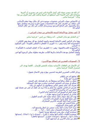 ‫أغيرها‬ ‫أن‬ ‫مقدوري‬ ‫في‬ ‫ليس‬ ‫التي‬ ‫الشياء‬ ‫أتقبل‬ ‫لكي‬ ‫صفاء‬ ‫منحني‬ ‫قد‬ ‫الله‬ ‫"ان‬
‫هذا‬ ‫بين‬ ‫الفرق‬ ‫أميز‬ ‫لكي‬ ‫وحكمه‬ ‫أغيرها‬ ‫أن‬ ‫أستطيع‬ ‫التي‬ ‫الشياء‬ ‫أغير‬ ‫لكي‬ ‫وشجاعة‬
. ‫ساتير‬ ‫فيرجينيا‬ " ‫وذاك‬
‫الساليب‬ ‫تتعلم‬ ‫وهنا‬ ‫مكان‬ ‫كل‬ ‫في‬ ‫موجودة‬ ‫شخصيات‬ ‫المراس‬ ‫صعاب‬ ‫الشخاص‬ ‫إن‬
‫معها‬ ‫وتتعامل‬ ‫وسريعه‬ ‫فوريه‬ ‫بصورة‬ ‫الشخصيات‬ ‫هذه‬ ‫على‬ ‫التعرف‬ ‫من‬ ‫تمكنك‬ ‫التي‬
‫النقاط‬ ‫خلل‬ ‫من‬ ‫ذلك‬ ‫في‬ ‫الكاتب‬ ‫ويسترسال‬ ‫المرجوه‬ ‫النتائج‬ ‫على‬ ‫والحصول‬ ‫بدقه‬
‫التاليه‬00
3-: ‫المراس‬ ‫صعاب‬ ‫من‬ ‫للشخاص‬ ‫التسعه‬ ‫النماط‬ ‫مع‬ ‫تتعامل‬ ‫كيف‬ -
‫ساتير‬ ‫فرجينيا‬ " ‫إثنين‬ ‫بين‬ ‫وعطاء‬ ‫أخذ‬ ، ‫المعاني‬ ‫تبادل‬ ‫هو‬ ‫التعامل‬ ‫إن‬ "
.: ‫كالتالي‬ ‫وهي‬ ‫نمط‬ ‫كل‬ ‫مع‬ ‫التعامل‬ ‫وكيفية‬ ‫التسعه‬ ‫النماط‬ ‫الفقي‬ ‫الدكتور‬ ‫يذكر‬ ‫وهنا‬
‫:ـ‬ ‫وهي‬ ‫وانيه‬ ‫العد‬ ‫ا-المجموعة‬1‫الثوري‬ -2‫جز‬ّ ‫مع‬ُ ‫ال‬ -3‫باللوم‬ ‫-الملقي‬4‫الشكوى‬ ‫كثير‬ -
5‫السلبي‬ -
: ‫وهي‬ -:(‫الكبت)القمع‬ ‫ب-المجموعة‬1ً‫جدا‬ ‫الظريف‬ -2‫الصامت‬ ‫القاتل‬ -3‫متألم‬ُ ‫-ال‬4-
‫البالون‬00
‫في‬ ‫أليها‬ ‫الرجوع‬ ‫يمكن‬ ‫مطولة‬ ‫بطريقة‬ ‫الكاتب‬ ‫يذكرها‬ ‫النماط‬ ‫هذة‬ ‫مع‬ ‫التعامل‬ ‫وكيفية‬
‫كتابة‬
5-:‫الخرين‬ ‫مع‬ ‫إتصالك‬ ‫في‬ ‫العشرين‬ ‫الممنوعات‬ -
‫الى‬ ‫يهدف‬ ‫كلهما‬ , ‫للنسان‬ ‫بالتنفس‬ ‫يتشابه‬ ‫النسانيه‬ ‫العلقات‬ ‫في‬ ‫التصال‬ ‫"إن‬
‫سايتر‬ ‫فرجينيا‬ "‫الحياه‬ ‫إستمرار‬
-:‫فيقول‬ ‫التصال‬ ‫وفن‬ ‫مهارة‬ ‫لتحسين‬ ‫الطريقه‬ ‫العشرين‬ ‫الكاتب‬ ‫ويذكر‬
‫الكلم‬ ‫في‬ ‫أحد‬ ‫تقاطع‬ ‫ل‬
ً‫هادئا‬ ‫"إبق‬ ‫لتصرخ‬
.‫النتيجه‬ ‫على‬ ‫إهتمامك‬ ‫ركز‬ ‫بل‬ً ‫ومفتعل‬ ‫فيه‬ ً‫مبالغا‬ ‫فعلك‬ ‫رد‬ ‫تجعل‬ ‫ل‬
.‫المشكله‬ ‫لحل‬ ‫معه‬ ‫وتحدث‬ ‫المناسب‬ ‫الشخص‬ ‫إلى‬ ‫توجة‬ ‫بل‬ ‫تشكو‬ ‫ل‬
.‫ذلك‬ ‫عن‬ ‫أسألهم‬ ‫بل‬ ‫ومطالبهم‬ ‫الناس‬ ‫بشعور‬ ‫عالم‬ ‫أنك‬ ‫تعترف‬ ‫ل‬
‫لهم‬ ‫نفسك‬ ‫عن‬ ‫تعبر‬ ‫أن‬ ‫عليك‬ ‫بل‬ ‫تريد‬ ‫ماذا‬ ‫و‬ ‫تشعر‬ ‫بما‬ ‫يعلمون‬ ‫الناس‬ ‫ان‬ ‫تغترمن‬ ‫ل‬
.‫الخرين‬ ‫آراء‬ ‫واحترم‬ ‫أحد‬ ‫من‬ ‫تسخر‬ ‫ل‬
. (‫الناس‬ ‫أمام‬ ‫أحد)خاصة‬ ‫الى‬ ‫التوبيخ‬ ‫او‬ ‫النقد‬ ‫توجه‬ ‫ل‬
. ‫نظرك‬ ‫وجهة‬ ‫أشرح‬ ‫ثم‬ ‫أستمع‬ ‫بل‬ ‫تجادل‬ ‫ل‬
. ‫الطويل‬ ‫المدى‬ ‫على‬ ‫سلبيه‬ ‫بنتيجة‬ ‫يأتيك‬ ‫سوف‬ ‫ذلك‬ ‫لن‬ ‫تهدد‬ ‫ل‬
. ‫الجديده‬ ‫للمقترحات‬ ‫صدرك‬ ‫أفتح‬ ً‫سلبيا‬ ‫تكن‬ ‫ل‬
. ‫للمشاركه‬ ‫للخرين‬ ‫الفرصه‬ ‫إعط‬ ً‫كثيرا‬ ‫تتحدث‬ ‫ل‬
. ‫طرف‬ ‫لي‬ ‫لتتحيز‬ً ‫عادل‬ ‫كن‬
. ‫المسؤوليه‬ ‫بالوم,تحمل‬ ‫تلق‬ ‫ل‬
. ‫اليه‬ ‫واستمع‬ ‫انتظر‬ ‫بل‬ ‫تمشي‬ ‫وانت‬ ‫اليك‬ ‫يتحدث‬ ً‫احدا‬ ‫تترك‬ ‫ل‬
. ... ‫كل‬ ..... ً‫ابدا‬ ....ً‫دائما‬ ‫مثل‬ ‫التعميمات‬ ‫استخدام‬ ‫في‬ ‫تكثر‬ ‫ل‬
. ‫,كيفما‬ ‫بعندما‬ ‫إستبدلها‬ ‫يجب‬ ‫مثل‬ ‫كلمات‬ ‫تستخدم‬ ‫ل‬
‫إستبدلها‬ ..(‫لماذا‬ )، (‫و‬ )‫ب‬ ‫أستبدله‬ ... (‫لكن‬ )‫؛‬ ‫سلبيه‬ ‫لنها‬ ‫التاليه‬ ‫الكلمات‬ ‫تستخدم‬ ‫ل‬
(‫ب)افعل‬ ‫أستبدلها‬ ...(‫حاول‬ ),(‫)عندما‬ ‫ب‬ ‫استبدلها‬ ...(‫لو‬ ), (‫ماذا‬ )‫ب‬
. ً‫كثيرا‬ ‫أمتدحهم‬ ‫بل‬ ‫الخرين‬ ‫شأن‬ ‫من‬ ‫لتقلل‬
 