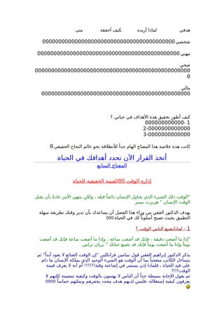 ‫هدفي‬‫ـــــــــــــــ‬‫أريده‬ ‫لماذا‬‫ـــــــــــ‬‫أحققة‬ ‫كيف‬‫ـــــــــــ‬‫متى‬
‫شخصي‬00000000000000000000000000000000000000000
‫مهني‬00000000000000000000000000000000000000000000
‫صحي‬
000000000000000000000000000000000000000000000000
0
‫مالي‬
0000000000000000000000000000000000000000000000
‫؟‬ ‫حياتي‬ ‫في‬ ‫الهداف‬ ‫هذة‬ ‫تحقيق‬ ‫أطور‬ ‫كيف‬
1-000000000000
2-0000000000000
3-0000000000000
‫الحقيقي‬ ‫النجاح‬ ‫عالم‬ ‫نحو‬ ‫للنطلقة‬ ً‫جدا‬ ‫الهام‬ ‫المفتاح‬ ‫هذا‬ ‫خلصة‬ ‫هذة‬ ‫كانت‬0
‫الحياة‬ ‫في‬ ‫أهدافك‬ ‫تحدد‬ ‫الن‬ ‫القرار‬ ‫أتخذ‬
‫السابع‬ ‫المفتاح‬
‫الوقت‬ ‫إدارة‬00‫للحياة‬ ‫الحقيقية‬ ‫القيمة‬
‫يقتل‬ ‫بأن‬ ً‫ة‬‫عاد‬ ‫المر‬ ‫ينتهي‬ ‫ولكن‬ ، ‫قتله‬ ً‫دائما‬ ‫النسان‬ ‫يحاول‬ ‫الذي‬ ‫الشيء‬ ‫ذلك‬ ‫"الوقت‬
‫بنسر‬ ‫هربرت‬ " ‫النسان‬ ‫الوقت‬
‫سهلة‬ ‫بطريقة‬ ‫وقتك‬ ‫تدير‬ ‫بأن‬ ‫يساعدك‬ ‫أن‬ ‫الفصل‬ ‫هذا‬ ‫وراء‬ ‫من‬ ‫الفقي‬ ‫الدكتور‬ ‫يهدف‬
‫الحياة‬ ‫في‬ ‫لك‬ ً‫أسلوبا‬ ‫تصبح‬ ‫بحيث‬ ‫التطبيق‬000
1‫؟‬ ‫الوقت‬ ‫الناس‬ ‫لماذايضيع‬ -
‫أضعت‬ ‫قد‬ ‫فإنك‬ ‫ساعة‬ ‫أضعت‬ ‫ما‬ ‫وإذا‬ ، ‫ساعة‬ ‫أضعت‬ ‫قد‬ ‫فإنك‬ ، ‫دقيقة‬ ‫أضعت‬ ‫ما‬ ‫"إذا‬
‫تراس‬ ‫بريان‬ " ‫حياتك‬ ‫تضيع‬ ‫قد‬ ‫فإنك‬ ً‫يوما‬ ‫أضعت‬ ‫ما‬ ‫وإذا‬ ً‫يوما‬
‫ثم‬ "ً‫أبدا‬ ‫يعود‬ ‫ل‬ ‫الضائع‬ ‫الوقت‬ ‫"إن‬ ‫فرانكلين‬ ‫بنيامين‬ ‫قول‬ ‫الفقي‬ ‫إبراهيم‬ ‫الدكتور‬ ‫يذكر‬
‫دام‬ ‫ما‬ ‫النسان‬ ‫يملكة‬ ‫الذي‬ ‫الوحيد‬ ‫الشيء‬ ‫هو‬ ‫الوقت‬ ‫أن‬ ‫بما‬ ً‫متعجبا‬ ‫الكاتب‬ ‫يتساءل‬
‫قيمة‬ ‫يعرف‬ ‫ل‬ ‫أنة‬ ‫أم‬ !!!!!!‫وقتة‬ ‫إضاعتة‬ ‫في‬ ‫يستمر‬ ‫إذن‬ ‫فلماذا‬ ، ‫الحياة‬ ‫قيد‬ ‫على‬
!!!!‫الوقت‬
‫ل‬ ‫لكنهم‬ ‫تمضيتة‬ ‫وكيفية‬ ‫بالوقت‬ ‫يهتمون‬ ‫ل‬ ‫الناس‬ ‫أن‬ ً‫جدا‬ ‫بسيطة‬ ‫الجابة‬ ‫يقول‬ ‫ثم‬
ً‫حماسا‬ ‫ويملئهم‬ ‫يحفزهم‬ ‫محدد‬ ‫هدف‬ ‫لديهم‬ ‫،فليس‬ ‫إستغلله‬ ‫كيفية‬ ‫يعرفون‬0000
 