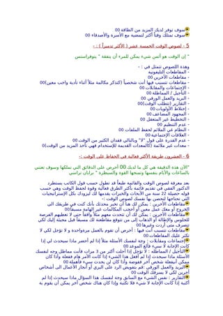 ‫الطاقة‬ ‫من‬ ‫المزيد‬ ‫لديك‬ ‫توفر‬ ‫سوف‬00
‫والصدقاء‬ ‫السرة‬ ‫مع‬ ‫لتمضية‬ ‫أكثر‬ ً‫وقتا‬ ‫تمتلك‬ ‫سوف‬00
5- : ( ً‫تدميرا‬ ‫الكثر‬ ) ‫عشر‬ ‫الخمسة‬ ‫الوقت‬ ‫لصوص‬ -
‫يتوفراستس‬ " ‫ينفقة‬ ‫أن‬ ‫للمرء‬ ‫يمكن‬ ‫شيء‬ ‫أثمن‬ ‫هو‬ ‫الوقت‬ ‫إن‬ "
- : ‫في‬ ‫تتمثل‬ ‫اللصوص‬ ‫وهذة‬
‫التليفونية‬ ‫المقاطعات‬ -
‫الخرين‬ ‫مقاطعات‬ -00
(‫معين‬ ‫واجب‬ ‫تأدية‬ ‫أثناء‬ً ‫مثل‬ ‫مكالمة‬ ‫)كتذكر‬ ً‫شخصيا‬ ‫أنت‬ ‫فيها‬ ‫تتسبب‬ ‫مقاطعات‬ -00
‫والمقابلت‬ ‫الجتماعات‬ -00
‫المماطلة‬ / ‫التأجيل‬ -00
‫الورقي‬ ‫والعمل‬ ‫البريد‬ -00
(‫الوقت‬ ‫)تتطلب‬ ‫التقارير‬ -00
‫الولويات‬ ‫إختلط‬ -00
‫المضاعف‬ ‫المجهود‬ -00
‫المتعقل‬ ‫غير‬ ‫التخطيط‬ -00
‫التنظيم‬ ‫عدم‬ -00
‫الملفات‬ ‫لحفظ‬ ‫الملئم‬ ‫غي‬ ‫النظام‬ -00
‫الجتماعية‬ ‫العلقات‬ -00
‫الوقت‬ ‫من‬ ‫الكثير‬ ‫فقدان‬ ‫وبالتالي‬ "‫"ل‬ ‫قول‬ ‫على‬ ‫القدرة‬ ‫عدم‬ -00
(‫الوقت‬ ‫من‬ ‫المزيد‬ ‫تأخذ‬ ‫فهي‬ ‫للستخدام‬ ‫القديمة‬ ‫)كالمعدات‬ ‫ملئمة‬ ‫غير‬ ‫معدات‬ -0
6-: ‫الوقت‬ ‫على‬ ‫الحفاظ‬ ‫في‬ ‫فعالية‬ ‫الكثر‬ ‫طريقة‬ ‫العشرون‬ -
‫لديك‬ ‫ما‬ ‫كل‬ ‫هي‬ ‫الدقيقة‬ ‫هذة‬ ‫"الن‬00‫تعتني‬ ‫وسوف‬ ‫تملكها‬ ‫التي‬ ‫الدقائق‬ ‫على‬ ‫أحرص‬
‫تراسي‬ ‫برايان‬ " ‫والسيطرة‬ ‫القوة‬ ‫وتمنحها‬ ‫بنفسها‬ ‫واليام‬ ‫بالساعات‬
‫يستطرد‬ ‫الكاتب‬ ‫قول‬ ‫حسب‬ ‫تطول‬ ‫قد‬ ً‫طبعا‬ ‫والقائمة‬ ‫الوقت‬ ‫لصوص‬ ‫معرفة‬ ‫بعد‬
‫حسب‬ ‫وهي‬ ‫الوقت‬ ‫لحفظ‬ ‫وقوة‬ ‫فعالية‬ ‫الطرق‬ ‫بأكثر‬ ‫قائمة‬ ‫تقديم‬ ‫في‬ ‫الفقي‬ ‫الدكتور‬
‫حصيلة‬ ‫قوله‬22‫الستراتيجيات‬ ‫بكل‬ ‫ليزودك‬ ‫لك‬ ‫يقدمها‬ ‫والخبرات‬ ‫البحاث‬ ‫من‬ ‫سنة‬
-: ‫الوقت‬ ‫لصوص‬ ‫نفسك‬ ‫بها‬ ‫لتحصن‬ ‫تحتاجها‬ ‫التي‬
‫الى‬ ‫طريقك‬ ‫في‬ ‫كنت‬ ‫بأنك‬ ‫محدثك‬ ‫تخبر‬ ‫أن‬ ‫هنا‬ ‫لك‬ ‫يمكن‬ : ‫الخرين‬ ‫مقاطعات‬
ً‫مسبقا‬ ‫الهامة‬ ‫غير‬ ‫المكالمات‬ ‫أحجب‬ ‫أو‬ ‫معين‬ ‫عمل‬ ‫معك‬ ‫أو‬ ‫الخروج‬00
‫الفرصة‬ ‫تعطيهم‬ ‫ل‬ ‫حتى‬ ً‫واقفا‬ً ‫مثل‬ ‫معهم‬ ‫تتحدث‬ ‫أن‬ ‫لك‬ ‫يمكن‬ : ‫الخرين‬ ‫مقاطعات‬
‫لكي‬ ‫إليك‬ ‫مجيئة‬ ‫قبل‬ ً‫مسبقا‬ ‫لك‬ ‫مقاطعتة‬ ‫تتوقع‬ ‫من‬ ‫إلى‬ ‫الذهاب‬ ‫أو‬ ‫والطالة‬ ‫للجلوس‬
‫وغيرها‬ ‫أردت‬ ‫متى‬ ‫تنصرف‬00
‫ل‬ ‫لكي‬ ‫تؤجل‬ ‫ل‬ ‫و‬ ‫مرةواحدة‬ ‫بالعمل‬ ‫تقوم‬ ‫أن‬ ‫أحرص‬ : ‫فيها‬ ‫أنت‬ ‫تتسبب‬ ‫مقاطعات‬
‫المقاطعات‬ ‫عليك‬ ‫تكثر‬00
‫إذا‬ ‫لي‬ ‫سيحدث‬ ‫ماذا‬ ‫أحضر‬ ‫لم‬ ‫إذا‬ً ‫مثل‬ ‫السئلة‬ ‫لنفسك‬ ‫وجة‬ : ‫ومقابلت‬ ‫إجتماعات‬
‫الموعد‬ ‫فألغ‬ ‫سيء‬ ‫ل‬ ‫الجابة‬ ‫كانت‬00
‫من‬ ‫أكثر‬ ‫أجلت‬ ‫إذا‬ ‫تؤجل‬ ‫ل‬ : ‫المماطله‬ / ‫التأجيل‬3‫لنفسك‬ ‫وجه‬ ‫مماطل‬ ‫فأنت‬ ‫مرات‬
‫كان‬ ‫وأذا‬ ‫ففعلة‬ ‫هام‬ ‫المر‬ ‫كانت‬ ‫إذا‬ ‫الشيء‬ ‫هذا‬ ‫أفعل‬ ‫لم‬ ‫إذا‬ ‫سيحدث‬ ‫ماذا‬ ‫السئلة‬
‫فأهملة‬ ‫سيء‬ ‫يحدث‬ ‫لن‬ ‫كان‬ ‫وأذا‬ ‫ففوضة‬ ‫أخر‬ ‫شخص‬ ‫أنيفعلة‬ ‫ممكن‬00
‫أشخاص‬ ‫الى‬ ‫العمال‬ ‫أنجاز‬ ‫أو‬ ‫البري‬ ‫على‬ ‫الرد‬ ‫بتفويض‬ ‫:قم‬ ‫الورقي‬ ‫والعمل‬ ‫البريد‬
‫الوقت‬ ‫يسرقك‬ ‫ل‬ ‫لكي‬ ‫أخرين‬00
‫لم‬ ‫إذا‬ ‫سيحدث‬ ‫ماذا‬ ‫السؤال‬ ‫هذا‬ ‫لنفسك‬ ‫وجة‬ ‫السابق‬ ‫مع‬ ‫الشيء‬ ‫نفس‬ : ‫التقارير‬
‫بة‬ ‫يقوم‬ ‫أن‬ ‫يمكن‬ ‫أخر‬ ‫شخص‬ ‫هناك‬ ‫كان‬ ‫وإذا‬ ‫تكتبة‬ ‫فل‬ ‫شيء‬ ‫ل‬ ‫الجابة‬ ‫كانت‬ ‫إذا‬ ‫أكتبة‬
 