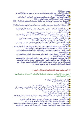 ‫وهكذا‬ ‫ففوضة‬000
‫ثم‬ ‫للولوية‬ ً‫وفقا‬ ‫به‬ ‫تقوم‬ ‫أن‬ ‫تريد‬ ‫شيء‬ ‫بكل‬ ‫يومية‬ ‫قائمة‬ ‫ضع‬ : ‫الولويات‬ ‫إختلط‬
‫لولوياتها‬ ً‫وفقا‬ ‫نفذها‬00
‫الى‬ ‫العمال‬ ‫تضاعف‬ ‫ل‬ ‫بالشيءمرةواحدة‬ ‫تقوم‬ ‫أن‬ ‫تعود‬ : ‫المتضاعفة‬ ‫الجهود‬
‫ل‬ ‫أم‬ ‫الوقت‬ ‫ستجد‬ ‫كنت‬ ‫إذا‬ ‫تدري‬ ‫ل‬ ‫فأنت‬ ‫المستقبل‬00
‫إنجازة‬ً ‫فعل‬ ‫تستطيع‬ ‫ما‬ ‫وخطط‬ ‫خططك‬ ‫في‬ ً‫واقعيا‬ ‫كن‬ : ‫المتعقل‬ ‫غير‬ ‫التخطيط‬00‫ل‬
‫تبالغ‬00
‫الشكل‬ ‫بنفس‬ ‫تنهي‬ ‫أن‬ ‫وأحرص‬ ‫مرتب‬ ‫و‬ ‫نظيف‬ ‫محيط‬ ‫في‬ ‫يومك‬ ‫أبدأ‬ : ً‫منظما‬ ‫كن‬00
‫اللزمة‬ ‫بالوراق‬ ‫وأحتفظ‬ ‫فائدة‬ ‫فية‬ ‫ليس‬ ‫مما‬ ‫تخلص‬ : ‫الملفات‬ ‫لحفظ‬ ً‫نظاما‬ ‫ضع‬
‫منظم‬ ‫وبشكل‬00
‫وقتك‬ ‫تضيع‬ ‫ول‬ ‫الحضور‬ ‫منك‬ ‫يستلزم‬ ‫ما‬ ‫أحضر‬ : ‫الجتماعات‬00
‫تتردد‬ ‫ل‬ ‫وقتك‬ ‫تضيع‬ ‫أن‬ ‫منة‬ ‫أفضل‬ ‫بالذنب‬ ‫تشعرك‬ ‫تجعلها‬ ‫ل‬ : " ‫ل‬ ‫تقول‬ ‫أن‬ ‫تعلم‬
‫مضرة‬ ‫فيها‬ ‫ليس‬ ‫مادام‬00
‫جهاز‬ً ‫فمثل‬ ‫بالحدث‬ ‫القديم‬ ‫بالسرع‬ ‫البطيء‬ ‫بدل‬ : ‫الملئمة‬ ‫الجهزة‬ ‫إستثمر‬
‫الكافي‬ ‫الوقت‬ ‫لك‬ ‫ويوفر‬ ‫أسرع‬ ‫لنة‬ ‫بالحدث‬ ‫الكمبيوتر‬00
‫في‬ ‫وقتك‬ ‫يذهب‬ ‫ل‬ ‫لكي‬ ‫إزدحام‬ ‫فيها‬ ‫ليس‬ ‫أوقات‬ ‫في‬ ‫غذائك‬ ‫تناول‬ : ‫الغذاء‬ ‫وقت‬
‫النتظار‬00
‫الروتينية‬ ‫البرامج‬ ‫في‬ ‫تسترسل‬ ‫ول‬ ‫لديك‬ ‫المفضل‬ ‫البرنامج‬ ‫شاهد‬ : ‫التليفزيون‬ ‫أغلق‬
‫أبنائك‬ ‫أو‬ ‫زوجتك‬ ‫مع‬ ‫الوقت‬ ‫ذلك‬ ‫في‬ ‫تقعد‬ ‫أن‬ ‫يمكنك‬ ‫التي‬ ‫المملة‬00
‫التي‬ ‫الغالية‬ ‫النصيحة‬ ‫هو‬ ً‫مبكرا‬ ‫والستيقاظ‬ ً‫مبكرا‬ ‫للنوم‬ ‫الذهاب‬ ‫إن‬ : ‫النوم‬ ‫وقت‬
‫الطباء‬ ‫يقدمها‬00
‫بالقراءة‬ ‫السفر‬ ‫أوقات‬ ‫إستغل‬ : ‫الطيران‬ ‫وقت‬00‫التقارير‬ ‫بأعداد‬00‫عن‬ ‫بالبجث‬
‫المشاكل‬ ‫عن‬ ‫الحلول‬000
‫إستيقظت‬ ‫إذا‬ ‫بأنك‬ ‫الفقي‬ ‫الدكتور‬ ‫يقول‬ : ‫عام‬ ‫كل‬ ‫في‬ ‫إضافي‬ ‫شهر‬ ‫على‬ ‫أحصل‬
‫على‬ ‫ستحصل‬ ‫فإنك‬ ‫العمل‬ ‫أسبوع‬ ‫في‬ ‫يوم‬ ‫كل‬ ً‫مبكرا‬ ‫ساعة‬5‫في‬ ‫إضافية‬ ‫ساعات‬
‫في‬ ‫ضربتها‬ ‫إذا‬ ‫السبوع‬50‫الناتج‬ ‫سيكون‬ ‫أسبوع‬250‫على‬ ‫إقسمها‬ ‫ساعة‬8‫يوم‬ )
‫النتيجة‬ ‫تكون‬ (‫العادي‬ ‫الغعمل‬31‫أضافي‬ ‫شهر‬ ‫أي‬ ‫يوم‬00
7- : ‫الوقت‬ ‫إدارة‬ ‫في‬ ‫الفعالة‬ ‫العادات‬ ‫تنمية‬ ‫يمكنك‬ ‫كيف‬ -
‫لديهم‬ ‫يكن‬ ‫لم‬ ‫إذا‬ ‫،لعجب‬ ‫التنظيم‬ ‫أو‬ ‫للتخطيط‬ ‫وقت‬ ‫لدي‬ ‫ليس‬ ‫الناس‬ ‫بعض‬ ‫يقول‬ "
‫الفقي‬ ‫إبراهيم‬ "‫وقت‬
‫للوقت‬ً ‫ال‬ّ‫ع‬‫ف‬ ً‫مدبرا‬ ‫وكن‬ ‫اليوم‬ ‫إبدأ‬0
‫بذلك‬ ً‫وعدا‬ ‫نفسك‬ ‫أعط‬0
‫بذلك‬ ً‫مؤمنا‬ ‫كن‬0
‫للوقت‬ً ‫ال‬ّ‫ع‬‫ف‬ ً‫مديرا‬ ‫أنك‬ ‫وتصور‬ ‫،إسترخ‬ ‫عينيك‬ ‫أغمض‬0
‫أن‬ ‫والفضل‬ ‫للولويات‬ ً‫وفقا‬ ‫اليوم‬ ‫في‬ ‫إنجازه‬ ‫تريد‬ ‫ما‬ ‫كل‬ ‫تتضمن‬ ‫قائمة‬ ‫بأعداد‬ ‫قم‬
‫والطاقة‬ ‫النشاط‬ ‫قمة‬ ‫في‬ ‫وأنت‬ ‫المساء‬ ‫في‬ ‫تعدها‬0
‫يوم‬ ‫كل‬ ‫عن‬ ً‫مبكرا‬ ‫النوم‬ ‫على‬ ‫أحرص‬0
‫الخرين‬ ‫قبل‬ ‫العمل‬ ‫إلى‬ ‫إذهب‬0
‫تحتاجة‬ ‫شيء‬ ‫كل‬ ‫جهز‬ ‫ما‬ ‫شيء‬ ‫إنجاز‬ ‫وعند‬ ‫الستعداد‬ ‫أهبة‬ ‫على‬ ‫تكون‬ ‫أن‬ ‫على‬ ‫أهتم‬
‫إنجازة‬ ‫قبل‬0
‫الفور‬ ‫على‬ً‫بعيدا‬ ‫لتضعها‬ ‫واحدة‬ ‫مرة‬ً ‫الورقيةمثل‬ ‫الغعمال‬ ‫من‬ ‫بالنتهاء‬ ‫قم‬0
‫جزءا‬ ً‫جزءا‬ ‫وأنجزها‬ ‫مراحل‬ ‫إلى‬ ‫الضخم‬ ‫العمل‬ ‫أو‬ ‫المشروع‬ ‫قسم‬0
‫فقم‬ ، ‫بذلك‬ ‫القيام‬ ‫في‬ ‫الرغبة‬ ‫بعدم‬ ‫وشعرت‬ ‫صعبة‬ ‫مهمة‬ ‫واجهتك‬ ‫إذا‬ : ‫العشرة‬ ‫قوة‬
‫لمدة‬ ‫أعمل‬ ‫العودة‬ ‫وعند‬ ‫ضغيرة‬ ‫بتمشية‬10، ‫المهمة‬ ‫تلك‬ ‫يخص‬ ‫شيء‬ ‫أي‬ ‫في‬ ‫دقائق‬
 