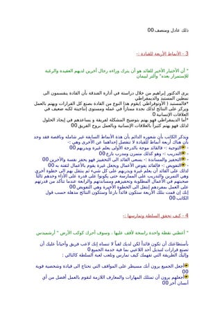 ‫ومنصف‬ ‫عادل‬ ‫ذلك‬00
3-: ‫للقيادة‬ ‫الربعة‬ ‫النماط‬ -
‫والرغبة‬ ‫العقيدة‬ ‫لديهم‬ ‫أخرين‬ ‫رجال‬ ‫وراءه‬ ‫يترك‬ ‫أن‬ ‫هو‬ ‫للقائد‬ ‫الخير‬ ‫الختيار‬ ‫أن‬ "
‫لبيمان‬ ‫والتر‬ "‫بعده‬ ‫للستمرار‬
‫الى‬ ‫ينقسمون‬ ‫القادة‬ ‫بأن‬ ‫الفندقة‬ ‫أدارة‬ ‫في‬ ‫دراستة‬ ‫خلل‬ ‫من‬ ‫إبراهيم‬ ‫الدكتور‬ ‫يرى‬
‫والديمقراطي‬ ‫المستبد‬ ‫نمطين‬
‫بالعمل‬ ‫ويهتم‬ ‫القرارات‬ ‫كل‬ ‫بصنع‬ ‫القادة‬ ‫من‬ ‫النوع‬ ‫هذا‬ ‫(يقوم‬ ‫الوتوقراطي‬ ) ‫*فالمستبد‬
‫في‬ ‫ضعيف‬ ‫لكنه‬ ‫إنتاجيتة‬ ‫ومستوى‬ ‫عمله‬ ‫في‬ ً‫ممتازا‬ ‫نجدة‬ ‫لذلك‬ ‫النتائج‬ ‫على‬ ‫ويركز‬
‫النسانية‬ ‫العلقات‬0
‫الحلول‬ ‫إيجاد‬ ‫في‬ ‫يساعدهم‬ ‫و‬ ‫لفريقة‬ ‫المشكلة‬ ‫بتوضيح‬ ‫يهتم‬ ‫فهو‬ ‫الديمقراطي‬ ‫*أما‬
‫الفريق‬ ‫بروح‬ ‫وبالعمل‬ ‫النسانية‬ ‫بالعلقات‬ ً‫كثيرا‬ ‫يهتم‬ ‫فهو‬ ‫لذلك‬00
‫وجد‬ ‫فقد‬ ‫وناقصة‬ ‫شامله‬ ‫غير‬ ‫السابقة‬ ‫النماط‬ ‫هذة‬ ‫بأن‬ ‫الدائم‬ ‫شعوره‬ ‫بأن‬ ‫الكاتب‬ ‫ويذكر‬
-: ‫وهي‬ ‫الخرى‬ ‫عن‬ ‫إحداهما‬ ‫تنفصل‬ ‫ل‬ ‫للقيادة‬ ‫أنماط‬ ‫أربعة‬ ‫هناك‬ ‫بأن‬
-‫ويدربهم‬ ‫غيرة‬ ‫يعلم‬ ‫الولى‬ ‫بالدرجة‬ ‫موجة‬ ‫فالقائد‬ -: ‫التوجية‬00
-‫بارع‬ ‫ومدرب‬ ‫متمرن‬ ‫كذلك‬ ‫وهو‬ -: ‫التدريب‬00
-‫والخرين‬ ‫نفسة‬ ‫يحفز‬ ‫فهو‬ ‫التحفييز‬ ‫الى‬ ‫القائد‬ ‫يسعى‬ -: ‫والمساندة‬ ‫التحفيز‬00
-‫به‬ ‫لثقتة‬ ‫بالعمال‬ ‫يقوم‬ ‫غيرة‬ ‫ويجعل‬ ‫العمال‬ ‫يفوض‬ ‫فالقائد‬ -: ‫التفويض‬00
‫أخرى‬ ‫خطوة‬ ‫الى‬ ‫بهم‬ ‫ينتقل‬ ‫ثم‬ ‫شيء‬ ‫كل‬ ‫على‬ ‫ويدربهم‬ ‫غيرة‬ ‫يعلم‬ ‫أن‬ ‫القائد‬ ‫على‬ ‫لذلك‬
ً‫ثالثا‬ ‫وحدهم‬ ‫الداء‬ ‫على‬ ‫قدرة‬ ‫على‬ ‫يكونوا‬ ‫حتى‬ ‫الممارسة‬ ‫على‬ ‫والتدريب‬ ‫التمرين‬ ‫وهي‬
‫قدرتهم‬ ‫من‬ ‫تتأكد‬ ‫عندما‬ ‫والرابعة‬ ‫ومساندتهم‬ ‫وتحفيزهم‬ ‫المطلوبة‬ ‫العمال‬ ‫في‬ ‫صحبتهم‬
‫التفويض‬ ‫وهي‬ ‫الخيرة‬ ‫الخطوة‬ ‫الى‬ ‫إنتقل‬ ‫بمفردهم‬ ‫العمل‬ ‫على‬00
‫قول‬ ‫حسب‬ ‫مذهلة‬ ‫النتائج‬ ‫وستكون‬ ً‫بارعا‬ ً‫قائدا‬ ‫ستكون‬ ‫الربعة‬ ‫بتلك‬ ‫قمت‬ ‫إن‬ ‫إنك‬
‫الكاتب‬00
4-: ‫وتمارسها‬ ‫السلطة‬ ‫تحقق‬ ‫كيف‬ -
‫أرشميدس‬ " ‫الرض‬ ‫كوكب‬ ‫أحرك‬ ‫وسوف‬ ، ‫عليها‬ ‫لقف‬ ‫راسخة‬ ‫واحدة‬ ‫نقطة‬ ‫أعطني‬ "
‫أن‬ ‫عليك‬ ً‫وأحيانا‬ ‫فريق‬ ‫لعب‬ ‫إنك‬ ‫تنساه‬ ‫ل‬ ً‫لقبا‬ ‫لديك‬ ‫لكن‬ ً‫قائدا‬ ‫تكون‬ ‫أن‬ ‫بأستطاعتك‬
‫الجميع‬ ‫خدمة‬ ‫فية‬ ‫بما‬ ‫اللعبي‬ ‫أحد‬ ‫لتبديل‬ ‫قرارات‬ ‫تصنع‬0
: ‫كالتالي‬ ‫السلطة‬ ‫لعبة‬ ‫وتلعب‬ ‫تمارس‬ ‫كيف‬ ‫تفهمك‬ ‫التي‬ ‫الطريقة‬ ‫وإليك‬
‫قوية‬ ‫وشخصية‬ ‫قيادة‬ ‫الى‬ ‫تحتاج‬ ‫التي‬ ‫المواقف‬ ‫على‬ ‫مسيطر‬ ‫أنك‬ ‫يرون‬ ‫الجميع‬ ‫أجعل‬
00
‫أي‬ ‫من‬ ‫أفضل‬ ‫بالعمل‬ ‫لتقوم‬ ‫اللزمة‬ ‫والمعارف‬ ‫المهارات‬ ‫تمتلك‬ ‫أن‬ ‫يرون‬ ‫أجعلهم‬
‫أخر‬ ‫أنسان‬00
 