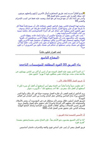 ‫يعرفون‬ ‫وأجعلهم‬ ‫أرائهم‬ ‫الخرين‬ ‫أسأل‬ ‫المخاطرة‬ ‫طريق‬ ‫إتخذ‬ ‫جديدة‬ ً‫أفكارا‬ ‫إبتدع‬
‫العمل‬ ‫نتائج‬ ‫تحسين‬ ‫على‬ ‫القدرة‬ ‫تمتلك‬ ‫أنك‬00
‫الحترام‬ ‫كسب‬ ‫في‬ ‫فقط‬ ‫علية‬ ‫وتعتمد‬ ‫لقبك‬ ‫فخ‬ ‫في‬ ‫فريسة‬ ‫تقع‬ ‫أن‬ ‫ذلك‬ ‫أثناء‬ ‫في‬ ‫وأحذر‬
‫والتقدير‬00
‫كل‬ً ‫فعال‬ ً‫قائدا‬ ‫تصبح‬ ‫أن‬ ‫الن‬ ‫بإمكانك‬ ‫الفقي‬ ‫الدكتور‬ ‫يقول‬ ‫الثامن‬ ‫المفتاح‬ ‫لهذا‬ ‫وخاتمة‬
‫وسوف‬ ‫حياتك‬ ‫في‬ ‫طريقك‬ ‫القيادة‬ ‫إجعل‬ ‫بالتنفيذ‬ ‫القرار‬ ‫وتتبع‬ ‫تقرر‬ ‫أن‬ ‫هو‬ ‫يلزمك‬ ‫ما‬
‫صينية‬ ‫بحكمة‬ ‫ذلك‬ ‫الحياةويختتم‬ ‫أجزاء‬ ‫كل‬ ‫في‬ ‫حياتك‬ ‫على‬ ‫سيطرأ‬ ‫الذي‬ ‫بالتغيير‬ ‫تنبهر‬
: ‫وهي‬ ‫الستراتيجية‬ ‫القيادة‬ ‫كتاب‬ ‫من‬
‫الذين‬ ‫وهؤلء‬ ،‫قادة‬ ‫بأيجاد‬ ‫يبدأوا‬ ‫أن‬ ‫حاكمين‬ ‫يصبحوا‬ ‫أن‬ ‫يبغون‬ ‫الذين‬ ‫على‬ ‫يجب‬ "
‫يكونوا‬ ‫أن‬ ‫يستطيعون‬ ‫الذين‬ ‫وهؤلء‬ ‫أقوياء‬ ‫يكونوا‬ ‫أن‬ ‫يجب‬ ‫منافسيهم‬ ‫على‬ ‫يفوزون‬
‫يكون‬ ‫الخرين‬ ‫قوة‬ ‫تستعمل‬ ‫أن‬ ‫تستطيع‬ ‫ولكي‬ ‫الخرين‬ ‫قوة‬ ‫إستعمال‬ ‫يمكنهم‬ ‫أقوياء‬
‫أن‬ً ‫أول‬ ‫عليك‬ ‫يجب‬ ‫الناس‬ ‫بحب‬ ‫تفوز‬ ‫أن‬ ‫تستطيع‬ ‫وحتى‬ ‫الناس‬ ‫بحب‬ ‫تفوز‬ ‫ان‬ ً‫ضروريا‬
‫تكون‬ ‫ن‬ ‫أ‬ ‫الضروري‬ ‫من‬ ‫يكون‬ ‫نفسك‬ ‫في‬ ‫تتحكم‬ ‫أن‬ ‫تستطيع‬ ‫وحتى‬ ‫نفسك‬ ‫في‬ ‫تتحكم‬
"ً‫مرنا‬
ً‫قائدا‬ ‫لتكون‬ ‫القرار‬ ‫إتخد‬
=============================================================
=‫التاسع‬ ‫المفتاح‬
‫الفريق‬ ‫بناء‬00‫الناجحة‬ ‫للمؤسسات‬ ‫المطلقة‬ ‫القوة‬
‫في‬ ‫ينهمكون‬ ‫الناس‬ ‫من‬ ‫أكثر‬ ‫أو‬ ‫إثنين‬ ‫أن‬ ‫هو‬ ‫الموجه‬ ‫العقل‬ ‫علية‬ ‫يقوم‬ ‫الذي‬ ‫المبدأ‬ ‫إن‬ "
‫هيل‬ ‫نابليون‬ "‫تهزم‬ ‫ل‬ ‫قوة‬ ‫يشكلون‬ ‫ذهني‬ ‫إتجاه‬ ‫مع‬ ‫محدد‬ ‫هدف‬ ‫ملحقة‬
1‫العمل‬ ‫فريق‬ -000-: ‫الثر‬ ‫ال‬ّ‫ع‬‫ف‬
‫ل‬ ‫لكن‬ ‫شيء‬ ‫أي‬ ‫أفعل‬ ‫أن‬ ‫أستطيع‬ ‫أنني‬ ‫وهو‬ ‫الحياة‬ ‫عن‬ ً‫هاما‬ ً‫واحدا‬ ً‫شيئا‬ ‫تعلمت‬ ‫لقد‬ "
‫د‬ "‫ذلك‬ ‫يستطيع‬ ‫أحد‬ ‫فل‬ ، ‫بمفردي‬ ‫ذلك‬ ‫أفعل‬ ‫أن‬ ‫أستطيع‬0‫شولر‬ ‫روبرت‬
‫السر‬ ‫وأنها‬ ‫مكان‬ ‫كل‬ ‫في‬ ‫حولنا‬ ‫موجودة‬ ‫العمل‬ ‫فكرة‬ ‫بأن‬ ‫الفقي‬ ‫إبراهيم‬ ‫الدكتور‬ ‫يرى‬
‫العالم‬ ‫في‬ ‫البلدان‬ ‫أغنى‬ ‫من‬ ‫واحدة‬ ‫اليابان‬ ‫جعل‬ ‫وبالتالي‬ ‫اليابانين‬ ‫نجاح‬ ‫وراء‬ ‫الحقيقي‬
‫اليوم‬0
‫بالمتلك‬ ‫يشعر‬ ‫أن‬ ‫المؤسسة‬ ‫في‬ ‫فرد‬ ‫يتيحلكل‬ ‫لنه‬ ‫ومثمر‬ ‫ال‬ّ‫ع‬‫ف‬ ‫أسلوب‬ ‫العمل‬ ‫إنفريق‬
‫بروح‬ ‫والعمل‬ ‫أفضل‬ ‫نتائج‬ ‫تحقيق‬ ‫على‬ ً‫وأصرارا‬ ً‫إلتزاما‬ ‫أكثر‬ ‫يجعلهم‬ ‫ذلك‬ ‫والمسئولية‬
‫النهائية‬ ‫النتائج‬ ‫وكذلك‬ ‫النتاجية‬ ‫ويزيد‬ ‫أفضل‬ ‫علقات‬ ‫ويخلق‬ ‫التصالت‬ ‫يحسن‬ ‫الفريق‬
‫للذات‬ ‫أفضل‬ ‫تقدير‬ ‫تحقيق‬ ‫على‬ ‫الناس‬ ‫ويساعد‬000
2-: ‫الفريق‬ ‫لبناء‬ ‫الخمسة‬ ‫السس‬ -
(‫بنفسة‬ ‫بنفسة)يتحقق‬ ‫يعتني‬ ‫النجاح‬ ‫فإن‬ ، ً‫معا‬ ‫المام‬ ‫نحو‬ ‫يتقدمون‬ ‫الجميع‬ ‫كان‬ ‫ما‬ ‫"إذا‬
‫فورد‬ ‫"هنري‬
‫أساسيتين‬ ‫دعامتان‬ ‫والحترام‬ ‫والثقة‬ ‫قوي‬ ‫أساس‬ ‫على‬ ‫بنى‬ُ‫ي‬ ‫أن‬ ‫ينبغي‬ ‫العمل‬ ‫فريق‬
 