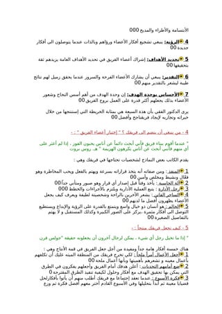 ‫والمديح‬ ‫والطراء‬ ‫البتسامة‬000
4:‫الرؤية‬‫أفكار‬ ‫الى‬ ‫يتوصلون‬ ‫عندما‬ ‫وبالذات‬ ‫ورؤاهم‬ ‫العضاء‬ ‫أفكار‬ ‫تشجيع‬ ‫ينبغي‬
‫جديدة‬00
5:‫الهداف‬ ‫تحديد‬‫ثقة‬ ‫يزيدهم‬ ‫العامة‬ ‫الهداف‬ ‫تحديد‬ ‫في‬ ‫الفريق‬ ‫أعضاء‬ ‫إشراك‬
‫بتحقيقها‬00
6:‫التقدير‬‫نتائج‬ ‫لهم‬ ‫زميل‬ ‫يحقق‬ ‫عندما‬ ‫والسرور‬ ‫الفرحة‬ ‫العضاء‬ ‫يشارك‬ ‫أن‬ ‫ينبغي‬
‫منهم‬ ‫بالتقدير‬ ‫ليشعر‬ ‫طيبة‬00
7:‫الهدف‬ ‫بوحدة‬ ‫الحساس‬‫وشعور‬ ‫النجاح‬ ‫أسس‬ ‫أهم‬ ‫من‬ ‫الهدف‬ ‫وحدة‬ ‫إن‬
‫الفريق‬ ‫بروح‬ ‫العمل‬ ‫على‬ ‫قدرة‬ ‫أكثر‬ ‫يجعلهم‬ ‫بذلك‬ ‫العضاء‬00
‫خلل‬ ‫من‬ ‫إستنتجها‬ ‫التي‬ ‫الخريطة‬ ‫بمثابة‬ ‫هي‬ ‫السبعة‬ ‫هذة‬ ‫بأن‬ ‫الفقي‬ ‫الدكتور‬ ‫يرى‬
‫وأفضل‬ ‫فريقناجح‬ ‫ليجاد‬ ‫وتجاربه‬ ‫خبراته‬00
4- : " ‫الفريق‬ ‫أعضاء‬ ‫إختيار‬ " ‫؟‬ ‫فريقك‬ ‫الى‬ ‫ينضم‬ ‫أن‬ ‫ينبغي‬ ‫من‬ -
‫على‬ ‫أعثر‬ ‫لم‬ ‫إذا‬ ، ‫الفوز‬ ‫يحبون‬ ‫أناس‬ ‫عن‬ ً‫دائما‬ ‫أبحث‬ ‫فأني‬ ‫فريق‬ ‫ببناء‬ ‫أقوم‬ ‫عندما‬ "
‫بروت‬ ‫روس‬ .‫هـ‬ " ‫الهزيمة‬ ‫يكرهون‬ ‫أناس‬ ‫عن‬ ‫أبحث‬ ‫فأنني‬ ‫منهم‬ ‫أي‬
: ‫وهي‬ ‫فريقك‬ ‫في‬ ‫تحتاجها‬ ‫لشخصيات‬ ‫النماذج‬ ‫بعض‬ ‫الكاتب‬ ‫يقدم‬
1‫المنفذ‬‫وهو‬ ‫المخاطرة‬ ‫ويحب‬ ‫بالفعل‬ ‫ويهتم‬ ‫بسرعة‬ ‫قراراته‬ ‫يتخذ‬ ‫أنه‬ ‫صفاته‬ ‫ومن‬ :
‫وأمين‬ ‫ومخلص‬ ‫ونشيط‬ ‫ال‬ّ‫ع‬‫ف‬00
2‫الحاسبة‬ ‫آلة‬ً‫جدا‬ ‫ومتأني‬ ‫صبور‬ ‫وهو‬ ‫قرار‬ ‫أي‬ ‫إصدار‬ ‫قبل‬ ً‫وقتا‬ ‫يأخذ‬ :00
3‫الدارة‬ ‫رجل‬‫والخطط‬ ‫بالجراءات‬ ‫ويلتزم‬ ‫الدارية‬ ‫العملية‬ ‫يتبع‬ :000
4‫الفاتن‬ ‫الساحر‬‫يجعل‬ ‫كيف‬ ‫ويعرف‬ ‫لطيفة‬ ‫وشخصيتة‬ ‫بالراحة‬ ‫الخرين‬ ‫يشعر‬ :
‫لديهم‬ ‫ما‬ ‫أفضل‬ ‫يظهرون‬ ‫العضاء‬00
5: ‫الحالم‬‫ويستطيع‬ ‫والبداع‬ ‫الرؤية‬ ‫على‬ ‫بالقدرة‬ ‫ويتمتع‬ ‫واسع‬ ‫خيال‬ ‫ذو‬ ‫أنسان‬ ‫هو‬
‫يهتم‬ ‫ل‬ ‫و‬ ‫المستقبل‬ ‫وكذلك‬ ‫الكبيرة‬ ‫الصور‬ ‫على‬ ‫،يركز‬ ‫مثمرة‬ ‫أفكار‬ ‫الى‬ ‫التوصل‬
‫الصغيرة‬ ‫بالتفاصيل‬00
5- : ً‫منتجا‬ ‫فريقك‬ ‫تجعل‬ ‫كيف‬ -
‫فرن‬ ‫"جولس‬ ‫حقيقة‬ ‫يجعلونه‬ ‫أن‬ ‫آخرون‬ ‫لرجال‬ ‫يمكن‬ ، ‫شيء‬ ‫أي‬ ‫رجل‬ ‫تخيل‬ ‫ما‬ ‫إذا‬ "
: ‫وهي‬ ‫النتاج‬ ‫قمة‬ ‫في‬ ‫الفريق‬ ‫جعل‬ ‫أجل‬ ‫من‬ ‫ومفيدة‬ ً‫جدا‬ ‫هامة‬ ‫أفكار‬ ‫خمسة‬ ‫هناك‬
1: ً‫ملحا‬ ً‫أمرا‬ ‫العمال‬ ‫أجعل‬‫تكلفهم‬ ‫أن‬ ‫عليك‬ ‫الميته‬ ‫المنطقة‬ ‫من‬ ‫فريقك‬ ‫تخرج‬ ‫لكي‬
‫ملحة‬ ‫أعمال‬ ‫وبأنها‬ ‫بأهميتها‬ ‫تشعرهم‬ ‫و‬ ‫معينه‬ ‫بأعمال‬00
2‫التحديات‬ ‫أمامهم‬ ‫ضع‬‫الطرق‬ ‫في‬ ‫يفكرون‬ ‫وأجعلهم‬ ‫الفريق‬ ‫أمام‬ ‫هدفك‬ ‫أعلن‬ :
‫المقترحة‬ ‫الطرق‬ ‫تنفيذ‬ ‫لكيفية‬ ‫وحلول‬ ‫أفكار‬ ‫مع‬ ‫الهدف‬ ‫تحقيق‬ ‫بها‬ ‫يمكن‬ ‫التي‬0
3: ‫السبوع‬ ‫فكرة‬‫بأفكارلحل‬ ‫يأتوا‬ ‫أن‬ ‫منهم‬ ‫أطلب‬ ‫فريقك‬ ‫مع‬ ‫إجتماعا‬ ‫تعقد‬ ‫عندما‬
‫وزع‬ ‫ثم‬ ‫فكرة‬ ‫أفضل‬ ‫معهم‬ ‫أختر‬ ‫القادم‬ ‫السبوع‬ ‫وفي‬ ‫بتحليلها‬ ‫أبدأ‬ ‫ثم‬ ‫معينة‬ ‫قضيايا‬
 