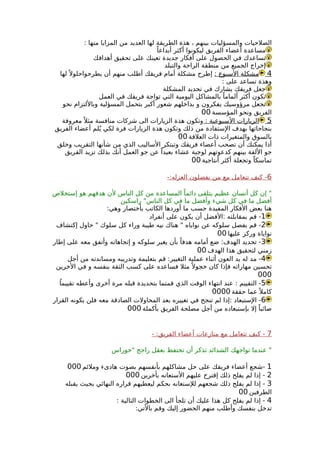 : ‫منها‬ ‫المزايا‬ ‫من‬ ‫العديد‬ ‫لها‬ ‫الطريقة‬ ‫هذة‬ ، ‫بينهم‬ ‫والمسؤليات‬ ‫الصلحيات‬
ً‫أبداعا‬ ‫أكثر‬ ‫ليكونوا‬ ‫الفريق‬ ‫أعضاء‬ ‫مساعدة‬
‫أهدافك‬ ‫تحقيق‬ ‫على‬ ‫تعينك‬ ‫جديدة‬ ‫أفكار‬ ‫على‬ ‫الحصول‬ ‫في‬ ‫تساعدك‬
‫والتبلد‬ ‫الراحة‬ ‫منطقة‬ ‫من‬ ‫الجميع‬ ‫إخراج‬
4: ‫السبوع‬ ‫مشكلة‬‫لها‬ً ‫يطرحواحلول‬ ‫أن‬ ‫منهم‬ ‫أطلب‬ ‫فريقك‬ ‫أمام‬ ‫مشكلة‬ ‫إطرح‬
: ‫على‬ ‫تساعد‬ ‫وهذة‬
‫المشكلة‬ ‫تحديد‬ ‫في‬ ‫يشارك‬ ‫فريقك‬ ‫جعل‬
‫العمل‬ ‫في‬ ‫فريقك‬ ‫تواجة‬ ‫التي‬ ‫اليومية‬ ‫بالمشاكل‬ ً‫ألماما‬ ‫أكثر‬ ‫تكون‬
‫نحو‬ ‫وباللتزام‬ ‫المسؤلية‬ ‫بتحمل‬ ‫أكبر‬ ‫شعور‬ ‫بداخلهم‬ ‫و‬ ‫يفكرون‬ ‫مرؤوسيك‬ ‫تجعل‬
‫المؤسسة‬ ‫ونحو‬ ‫الفريق‬00
5: ‫السبوعية‬ ‫الزيارات‬‫معروفة‬ً ‫مثل‬ ‫منافسة‬ ‫شركات‬ ‫الى‬ ‫الزيارات‬ ‫هذة‬ ‫وتكون‬
‫الفريق‬ ‫أعضاء‬ ‫لم‬ُ‫ي‬ ‫لكي‬ ‫فرة‬ ‫الزيارات‬ ‫هذة‬ ‫وتكون‬ ‫ذلك‬ ‫من‬ ‫الستفادة‬ ‫بهدف‬ ‫بنجاحاتها‬
‫العلقة‬ ‫ذات‬ ‫والمتغيرات‬ ‫بالسوق‬00
‫وخلق‬ ‫التقريب‬ ‫شأنها‬ ‫من‬ ‫الذي‬ ‫الساليب‬ ‫وتبتكر‬ ‫فريقك‬ ‫أعضاء‬ ‫تصحب‬ ‫أن‬ ‫يمكنك‬ ‫أذا‬
‫الفريق‬ ‫تزيد‬ ‫بذلك‬ ‫أنك‬ ‫العمل‬ ‫جو‬ ‫عن‬ ً‫بعيدا‬ ‫عشاء‬ ‫لوجبة‬ ‫كدعوتهم‬ ‫بينهم‬ ‫اللفة‬ ‫جو‬
‫أنتاجية‬ ‫أكثر‬ ‫وتجعلة‬ ً‫تماسكا‬00
6-:‫العزله‬ ‫يفضلون‬ ‫من‬ ‫مع‬ ‫تتعامل‬ ‫كيف‬ -
‫إستخلص‬ ‫هو‬ ‫هدفهم‬ ‫لن‬ ‫الناس‬ ‫كل‬ ‫من‬ ‫المساعدة‬ ً‫دائما‬ ‫يتلقى‬ ‫عظيم‬ ‫أنسان‬ ‫كل‬ ‫إن‬ "
‫راسكين‬ "‫الناس‬ ‫كل‬ ‫في‬ ‫ما‬ ‫وأفضل‬ ‫شيء‬ ‫كل‬ ‫في‬ ‫ما‬ ‫أفضل‬
:‫وهي‬ ‫بأختصار‬ ‫الكاتب‬ ‫أوردها‬ ‫ما‬ ‫حسب‬ ‫المفيدة‬ ‫الفكار‬ ‫بعض‬ ‫هنا‬
1‫أنفراد‬ ‫على‬ ‫يكون‬ ‫أن‬ ‫:الفضل‬ ‫بمقابلته‬ ‫قم‬ -
2‫إكتشاف‬ ‫حاول‬ " ‫سلوك‬ ‫كل‬ ‫وراء‬ ‫طيبة‬ ‫نيه‬ ‫هناك‬ " ‫نواياه‬ ‫عن‬ ‫سلوكه‬ ‫بفصل‬ ‫قم‬ -
‫عليها‬ ‫وركز‬ ‫نواياة‬00
3‫إطار‬ ‫على‬ ‫معه‬ ‫وأتفق‬ ‫إتجاهاته‬ ‫و‬ ‫سلوكه‬ ‫يغير‬ ‫بأن‬ ً‫هدفا‬ ‫أمامه‬ ‫ضع‬ :‫الهدف‬ ‫تحديد‬ -
‫الهدف‬ ‫هذا‬ ‫لتحقيق‬ ‫زمني‬00
4‫أجل‬ ‫من‬ ‫ومساندته‬ ‫وتدريبه‬ ‫بتعليمة‬ ‫قم‬ :‫التغيير‬ ‫عملية‬ ‫أثناء‬ ‫العون‬ ‫يد‬ ‫له‬ ‫مد‬ -
‫الخرين‬ ‫في‬ ‫و‬ ‫بنفسه‬ ‫الثقة‬ ‫كسب‬ ‫على‬ ‫فساعده‬ ‫مثل‬ً ‫خجول‬ ‫كان‬ ‫فإذا‬ ‫مهاراته‬ ‫تحسين‬
000
5ً‫تقييما‬ ‫وأعطه‬ ‫أخرى‬ ‫مرة‬ ‫قبله‬ ‫بتحديدة‬ ‫قمتما‬ ‫الذي‬ ‫الوقت‬ ‫انتهاء‬ ‫عند‬ : ‫التقييم‬ -
‫حققة‬ ‫عما‬ً ‫كامل‬0000
6‫القرار‬ ‫يكونه‬ ‫فلن‬ ‫معه‬ ‫الصادقة‬ ‫المحاولت‬ ‫بعد‬ ‫تغييره‬ ‫في‬ ‫تنجح‬ ‫لم‬ ‫:إذا‬ ‫الستبعاد‬ -
‫بأكملة‬ ‫الفريق‬ ‫مصلحة‬ ‫أجل‬ ‫من‬ ‫بإستبعاده‬ ‫إل‬ ً‫صائبا‬000
7- :‫الفريق‬ ‫أعضاء‬ ‫منازعات‬ ‫مع‬ ‫تتعامل‬ ‫كيف‬ -
‫"حوراس‬ ‫راجح‬ ‫بعقل‬ ‫تحتفظ‬ ‫أن‬ ‫تذكر‬ ‫الشدائد‬ ‫تواجهك‬ ‫عندما‬ "
1‫وملئم‬ ‫هادىء‬ ‫بصوت‬ ‫بأنفسهم‬ ‫مشاكلهم‬ ‫حل‬ ‫على‬ ‫فريقك‬ ‫أعضاء‬ ‫-شجع‬000
2‫بأخرين‬ ‫الستعانه‬ ‫عليهم‬ ‫إقترح‬ ‫ذلك‬ ‫يفلح‬ ‫لم‬ ‫إذا‬ -000
3‫يقبله‬ ‫بحيث‬ ‫النهائي‬ ‫قراره‬ ‫ليعطيهم‬ ‫بحكم‬ ‫للستعانه‬ ‫شجعهم‬ ‫ذلك‬ ‫يفلح‬ ‫لم‬ ‫إذا‬ -
‫الطرفين‬00
4: ‫التالية‬ ‫الخطوات‬ ‫الى‬ ‫تلجأ‬ ‫أن‬ ‫عليك‬ ‫هذا‬ ‫كل‬ ‫يفلح‬ ‫لم‬ ‫إذا‬ -
:‫بالتي‬ ‫وقم‬ ‫إليك‬ ‫الحضور‬ ‫منهم‬ ‫وأطلب‬ ‫بنفسك‬ ‫تدخل‬
 