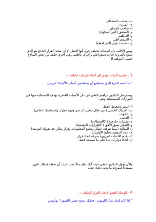 ‫المشاكل‬ ‫متجنب‬ -‫ب‬
‫المتردد‬ -‫ج‬
‫المنطق‬ ‫صاحب‬ -‫د‬
(‫الشكوك‬ ‫)كثير‬ ‫المحقق‬ -‫ه‬
‫العاطفي‬ -‫و‬
‫الديمقراطي‬ -‫ز‬
(‫لحظة‬ ‫)أخر‬ ‫قرار‬ ‫صاحب‬ - ‫ح‬
‫الذي‬ ‫هو‬ ‫الناجح‬ ‫القرار‬ ‫متخذ‬ ‫أن‬ ‫أل‬ ‫أفضل‬ ‫أيها‬ ‫حول‬ ‫تختلف‬ ‫المسألة‬ ‫بأن‬ ‫الكاتب‬ ‫ويبين‬
‫النماذج‬ ‫بعض‬ ‫من‬ ‫خليط‬ ‫أخرى‬ ‫وفي‬ ‫عاطفي‬ ‫وأخرى‬ ‫ديمقراطي‬ ‫فتارة‬ ‫بالمرونة‬ ‫يتمتع‬
‫الموقف‬ ‫حسب‬0
3- : ‫خاطئة‬ ‫قرارات‬ ‫اتخاذ‬ ‫إلى‬ ‫تؤدي‬ ‫أسباب‬ ‫عشرة‬ -
‫فيرجل‬ "‫الشياء‬ ‫أسباب‬ ‫يستقصي‬ ‫أن‬ ‫يستطيع‬ ‫الذي‬ ‫المرء‬ ‫أسعد‬ ‫ما‬ "
‫في‬ ‫منها‬ ‫الستفادة‬ ‫بهدف‬ ‫العشرة‬ ‫السباب‬ ‫ذكر‬ ‫في‬ ‫الفقي‬ ‫إبراهيم‬ ‫الدكتور‬ ‫ويسترسل‬
: ‫وهي‬ ‫المستقبلية‬ ‫القرارات‬
‫العمل‬ ‫وضغوط‬ ‫التوتر‬ -‫أ‬
(‫الخاص‬ ‫وإحساسك‬ ‫نظرك‬ ‫وجهة‬ ‫لتدعيم‬ ‫سعيك‬ ‫خلل‬ ‫من‬ ) ‫الحسي‬ ‫الدراك‬ -‫ب‬
‫الخوف‬ -‫ج‬
‫الغضب‬ -‫د‬
(‫كالمثبطات‬ ) ‫خارجية‬ ‫-مؤثرات‬ ‫ه‬
(‫المتعجلة‬ ‫كالقرارات‬ ) ‫الفق‬ ‫ضيق‬ ‫التفكير‬ -‫و‬
(‫الفرصة‬ ‫تفوتك‬ ‫قد‬ ‫مثالي‬ ‫لقرار‬ ‫المعلومات‬ ‫وتجمع‬ ‫لتفكر‬ ‫تتوقف‬ ‫)بينما‬ ‫المثالية‬ -‫ز‬
‫الولويات‬ ‫وخلط‬ ‫التنظيم‬ ‫عدم‬ -‫ح‬
‫قرار‬ ‫اتخاذ‬ ‫سرعة‬ ‫لضرورة‬ ‫اللتفات‬ ‫عدم‬ -‫ك‬
.‫فقط‬ ‫تسمعه‬ ‫ما‬ ‫على‬ ً‫ء‬‫بنا‬ ‫قرارات‬ ‫اتخاذ‬ -‫ل‬
‫تكون‬ ‫فلعلك‬ ‫تفعله‬ ‫أن‬ ‫عليك‬ ‫يجب‬ ‫مال‬ ‫تعلم‬ ‫أنك‬ ‫حيث‬ ‫الفقي‬ ‫الدكتور‬ ‫يقول‬ ‫والن‬
‫فعله‬ ‫عليك‬ ‫يجب‬ ‫ما‬ ‫لمعرفة‬ ً‫مستعدا‬
4- : ‫الصائب‬ ‫القرار‬ ‫لتخاذ‬ ‫العشر‬ ‫الوصايا‬ -
‫يوليوس‬ "‫الليمون‬ ‫عصير‬ ‫بصنع‬ ‫فعليك‬ ، ‫الليمون‬ ‫ثمار‬ ‫لديك‬ ‫كان‬ ‫إذا‬ "
 