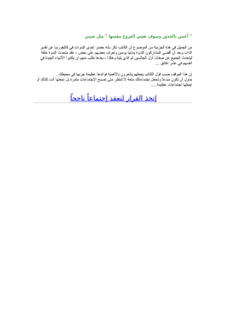 ‫صيني‬ ‫مثل‬ " ‫بنفسها‬ ‫الفروع‬ ‫تعتني‬ ‫وسوف‬ ‫بالجذور‬ ‫أعتني‬ "
‫تقدير‬ ‫عن‬ ‫كاليفورنيا‬ ‫في‬ ‫الندوات‬ ‫إحدى‬ ‫حضر‬ ‫بأنه‬ ‫ذكر‬ ‫الكاتب‬ ‫أن‬ ‫الموضوع‬ ‫من‬ ‫الجزئية‬ ‫هذة‬ ‫في‬ ‫الجميل‬ ‫من‬
‫حلقة‬ ‫الندوة‬ ‫متحدث‬ ‫عقد‬ ، ‫بعض‬ ‫على‬ ‫بعضهم‬ ‫وتعرف‬ ‫يومين‬ ‫مدتها‬ ‫الندوة‬ ‫المشاركون‬ ‫أقضى‬ ‫أن‬ ‫وبعد‬ ‫الذات‬
‫في‬ ‫الجيدة‬ ‫الشياء‬ ‫يكتبوا‬ ‫ان‬ ‫منهم‬ ‫طلب‬ ‫بعدها‬ ، ‫وهكذا‬ ‫يلية‬ ‫الذي‬ ‫ثم‬ ‫الجالسين‬ ‫أول‬ ‫صفات‬ ‫عن‬ ‫الجميع‬ ‫ليتحدث‬
… ‫دقائق‬ ‫عشر‬ ‫في‬ ‫انفسهم‬
. ‫محيطك‬ ‫في‬ ‫جربها‬ ‫عظيمة‬ ‫فوائدها‬ ‫بالهمية‬ ‫يشعرون‬ ‫يجعلهم‬ ‫الكاتب‬ ‫قول‬ ‫حسب‬ ‫الموقف‬ ‫هذا‬ ‫إن‬
‫أو‬ ‫كذلك‬ ‫أنت‬ ‫إجعلها‬ ‫بل‬ ‫مثمرة‬ ‫الجتماعات‬ ‫تصبح‬ ‫متى‬ ‫تنتظر‬ ‫ل‬ ‫متعة‬ ‫إجتماعاتك‬ ‫وتجعل‬ ً‫ا‬‫مبدع‬ ‫تكون‬ ‫أن‬ ‫حاول‬
.…‫عظيمة‬ ‫إجتماعات‬ ‫إجعلها‬
ً‫ناجحا‬ ً‫إجتماعا‬ ‫لتعقد‬ ‫القرار‬ ‫إتخذ‬
 