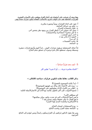 ‫العشرة‬ ‫السباب‬ ‫على‬ ‫ووقفت‬ ‫القرار‬ ‫أتخاذ‬ ‫في‬ ‫أسلوبك‬ ‫على‬ ‫تعرفت‬ ‫أن‬ ‫وبعد‬ ‫وهنا‬
‫وهي‬ ً‫صائبا‬ ‫قرارك‬ ‫ليكون‬ ‫الفعاله‬ ‫بالساليب‬ ‫لتتزود‬ ‫الوقت‬ ‫حان‬ ‫فقد‬ ‫الخاطئة‬ ‫للقرارات‬
.‫متكررة‬ ‫وبصورة‬ ً‫يوميا‬ ‫القرارات‬ ‫اتخاذ‬ ‫على‬ ‫تعود‬ -‫أ‬
.‫السابقة‬ ‫خبراتك‬ ‫من‬ ‫تعلم‬ -‫ب‬
.‫الخبراء‬ ‫باستشارة‬ ‫عليك‬ -‫ج‬
.‫آخر‬ ‫شخص‬ ‫نظر‬ ‫وجهة‬ ‫من‬ ‫للقرار‬ ‫النظر‬ ) ‫آخر‬ ‫شخص‬ ‫أنك‬ ‫تخيل‬ -‫د‬
.(‫وأحاسيسك‬ ‫لمشاعرك‬ ) ً‫متحيزا‬ ‫تكن‬ ‫ل‬ -‫ه‬
. ‫المنصب‬ ‫غرور‬ ‫أحذر‬ -‫و‬
.( ‫نفذ‬ ‫تتأخر‬ ‫ل‬ ) ‫التنفيذ‬ -‫ز‬
. ً‫مرنا‬ ‫كن‬ -‫ح‬
.‫التعميمات‬ ‫-تجنب‬ ‫ط‬
.‫المتابعة‬ -‫ي‬
‫صغيرة‬ ‫قرارات‬ ‫وأصنع‬ ‫اليوم‬ ‫....إبدأ‬ ‫اليوم‬ ‫بقرارات‬ ‫مرهونه‬ ‫المستقبلية‬ ‫حياتك‬ ً‫إذا‬
.‫النجاح‬ ‫سلم‬ ‫تتسلق‬ ‫أن‬ ‫وجيزة‬ ‫فترة‬ ‫خلل‬ ‫تستطيع‬ ‫وسوف‬ ‫وبسيطة‬
5-: ً‫جماعيا‬ ً‫قرارا‬ ‫تتخذ‬ ‫كيف‬ -
‫كلر‬ ‫هيلين‬ "‫شيء‬ ‫ل‬ ‫......أو‬ ‫جريئة‬ ‫مغامرة‬ ‫الحياة‬ "
-: ‫كالتالي‬ ‫جماعية‬ ‫قرارات‬ ‫لتكوين‬ ‫هامه‬ ‫نقاط‬ ‫الكاتب‬ ‫يذكر‬
‫بالتفصيل‬ ‫الموضوع‬ ‫بكتابة‬ ‫إبدأ‬ - ‫أ‬0
‫للموضوع‬ ‫فهمهم‬ ‫من‬ ‫وتأكد‬ ‫ذلك‬ ‫العضاء‬ ‫على‬ ‫وزع‬ - ‫ب‬0
‫الموضوع‬ ‫على‬ ‫بتعليقاتهم‬ ‫الدلء‬ ‫الفراد‬ ‫من‬ ‫أطلب‬ - ‫ج‬0
:‫التاليه‬ ‫العتبارالسئلة‬ ‫في‬ ‫الخذ‬ ‫مع‬ ‫ملئمه‬ ‫الحلول‬ ‫أكثر‬ ‫على‬ ‫الصوات‬ ‫-إجمع‬ ‫د‬
‫المر؟‬ ‫سيتكلف‬ ‫كم‬
‫معالجتها؟‬ ‫يمكن‬ ‫وكيف‬ ‫تحدث‬ ‫قد‬ ‫التي‬ ‫الحتمالت‬ ‫أسوأ‬ ‫هي‬ ‫ما‬
‫؟‬ ‫فية‬ ‫تستمر‬ ‫وكيف‬ ‫تحقيقة‬ ‫مكن‬ ‫ما‬ ‫أفضل‬ ‫هو‬ ‫ما‬
‫القرار؟‬ ‫لهذا‬ ‫المدى‬ ‫والبعيدة‬ ‫الثارالقريبة‬ ‫ما‬
.‫النجاح‬ ‫لضمان‬ ‫المسئوليات‬ ‫وزع‬ - ‫ه‬
.‫النتائج‬ ‫وتحديد‬ ‫القرار‬ ‫بتنفيذ‬ ‫المتابعة‬ - ‫و‬
‫النتائج‬ ‫إلى‬ ‫ليؤدي‬ ‫ومتين‬ ً‫راسخا‬ ‫القرارسيكون‬ ‫بأن‬ ‫إبراهيم‬ ‫الدكتور‬ ‫يقول‬ ‫هنا‬ ‫ومن‬
.‫المرجوه‬
 