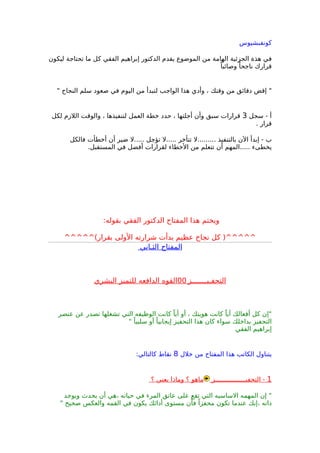 ‫كونفبشيوس‬
‫ليكون‬ ‫تحتاجة‬ ‫ما‬ ‫كل‬ ‫الفقي‬ ‫إبراهيم‬ ‫الدكتور‬ ‫يقدم‬ ‫الموضوع‬ ‫من‬ ‫الهامة‬ ‫الجزئية‬ ‫هذة‬ ‫في‬
ً‫وصائبا‬ ً‫ناجحا‬ ‫قرارك‬
" ‫النجاح‬ ‫سلم‬ ‫صعود‬ ‫في‬ ‫اليوم‬ ‫من‬ ‫لتبدأ‬ ‫الواجب‬ ‫هذا‬ ‫وأدي‬ ، ‫وقتك‬ ‫من‬ ‫دقائق‬ ‫إقض‬ "
‫سجل‬ - ‫أ‬3‫لكل‬ ‫اللزم‬ ‫والوقت‬ ، ‫لتنفيذها‬ ‫العمل‬ ‫خطة‬ ‫حدد‬ ، ‫أجلتها‬ ‫وأن‬ ‫سبق‬ ‫قرارات‬
. ‫قرار‬
‫فالكل‬ ‫أخطأت‬ ‫أن‬ ‫ضير‬ ‫.....ل‬ ‫تؤجل‬ ‫.....ل‬ ‫تتأخر‬ ‫.........ل‬ ‫بالتنفيذ‬ ‫الن‬ ‫إبدأ‬ - ‫ب‬
.‫المستقبل‬ ‫في‬ ‫أفضل‬ ‫لقرارات‬ ‫الخطاء‬ ‫من‬ ‫تتعلم‬ ‫أن‬ ‫.....المهم‬ ‫يخطىء‬
:‫بقوله‬ ‫الفقي‬ ‫الدكتور‬ ‫المفتاح‬ ‫هذا‬ ‫ويختم‬
^^^^^(‫بقرار‬ ‫الولى‬ ‫شرارته‬ ‫بدأت‬ ‫عظيم‬ ‫نجاح‬ ‫كل‬ )^^^^^
‫الثـاني‬ ‫المفتاح‬
‫التحفـيـــــــز‬00‫البشري‬ ‫للتميز‬ ‫الدافعه‬ ‫القوه‬
‫عنصر‬ ‫عن‬ ‫تصدر‬ ‫تشغلها‬ ‫التي‬ ‫الوظيفه‬ ‫كانت‬ ً‫أيا‬ ‫أو‬ ، ‫هويتك‬ ‫كانت‬ ً‫أيا‬ ‫أفعالك‬ ‫كل‬ ‫"إن‬
" ً‫سلبيا‬ ‫أو‬ ً‫إيجابيا‬ ‫التحفيز‬ ‫هذا‬ ‫كان‬ ‫سواء‬ ‫بداخلك‬ ‫التحفيز‬
‫الفقي‬ ‫إبراهيم‬
‫خلل‬ ‫من‬ ‫المفتاح‬ ‫هذا‬ ‫الكاتب‬ ‫يتناول‬8:‫كالتالي‬ ‫نقاط‬
1‫التحفيــــــــــــــــز‬ -‫؟‬ ‫يعني‬ ‫وماذا‬ ‫؟‬ ‫ماهو‬
‫ويوجد‬ ‫يحدث‬ ‫أن‬ ‫،هي‬ ‫حياته‬ ‫في‬ ‫المرء‬ ‫عاتق‬ ‫على‬ ‫تقع‬ ‫التي‬ ‫الساسيه‬ ‫المهمه‬ ‫إن‬ "
" ‫صحيح‬ ‫والعكس‬ ‫القمه‬ ‫في‬ ‫يكون‬ ‫أدائك‬ ‫مستوى‬ ‫ن‬ْ‫فا‬ ً‫محفزا‬ ‫تكون‬ ‫عندما‬ ‫،إنك‬ ‫ذاته‬
 