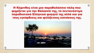 Η Κόρινθος είναι μια παραθαλάσσια πόλη που
φημίζεται για την θάλασσά της, τα πεντανόστιμα
παραδοσιακά Ελληνικά φαγητά της αλλά και για
τους εγκάρδιους και φιλόξενους κατοίκους της.
 