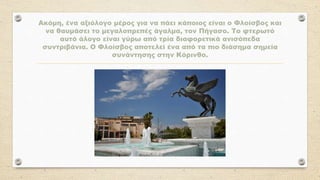 Ακόμη, ένα αξιόλογο μέρος για να πάει κάποιος είναι ο Φλοίσβος και
να θαυμάσει το μεγαλοπρεπές άγαλμα, τον Πήγασο. Το φτερωτό
αυτό άλογο είναι γύρω από τρία διαφορετικά ανισόπεδα
συντριβάνια. Ο Φλοίσβος αποτελεί ένα από τα πιο διάσημα σημεία
συνάντησης στην Κόρινθο.
 