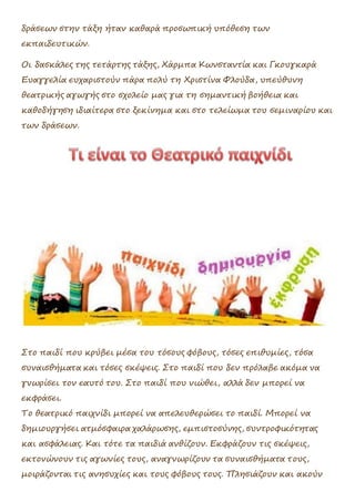 δράσεων στην τάξη ήταν καθαρά προσωπική υπόθεση των
εκπαιδευτικών.
Οι δασκάλες της τετάρτης τάξης, Χάρμπα Κωνσταντία και Γκουγκαρά
Ευαγγελία ευχαριστούν πάρα πολύ τη Χριστίνα Φλούδα, υπεύθυνη
θεατρικής αγωγής στο σχολείο μας για τη σημαντική βοήθεια και
καθοδήγηση ιδιαίτερα στο ξεκίνημα και στο τελείωμα του σεμιναρίου και
των δράσεων.
Στο παιδί που κρύβει μέσα του τόσους φόβους, τόσες επιθυμίες, τόσα
συναισθήματα και τόσες σκέψεις. Στο παιδί που δεν πρόλαβε ακόμα να
γνωρίσει τον εαυτό του. Στο παιδί που νιώθει, αλλά δεν μπορεί να
εκφράσει.
Το θεατρικό παιχνίδι μπορεί να απελευθερώσει το παιδί. Μπορεί να
δημιουργήσει ατμόσφαιρα χαλάρωσης, εμπιστοσύνης, συντροφικότητας
και ασφάλειας. Και τότε τα παιδιά ανθίζουν. Εκφράζουν τις σκέψεις,
εκτονώνουν τις αγωνίες τους, αναγνωρίζουν τα συναισθήματα τους,
μοιράζονται τις ανησυχίες και τους φόβους τους. Πλησιάζουν και ακούν
 