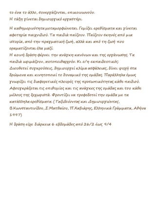 το ένα το άλλο, συνεργάζονται, επικοινωνούν.
Η τάξη γίνεται δημιουργικό εργαστήρι.
Η καθημερινότητα μεταμορφώνεται. Γεμίζει ερεθίσματα και γίνεται
αφετηρία παιχνιδιού. Τα παιδιά παίζουν. Παίζουν σκηνές από μια
ιστορία, από την πραγματική ζωή, αλλά και από τη ζωή που
οραματίζονται όλα μαζί.
Η κοινή δράση φέρνει την ανάγκη κανόνων και της οργάνωσης. Τα
παιδιά ωριμάζουν, αυτοπειθαρχούν. Κι ο/η εκπαιδευτικός:
Διευθετεί συγκρούσεις, δημιουργεί κλίμα ασφάλειας, δίνει ψυχή στα
δρώμενα και κινητοποιεί το δυναμικό της ομάδας. Παράλληλα όμως
γνωρίζει τις διαφορετικές πλευρές της προσωπικότητας κάθε παιδιού.
Αφουγκράζεται τις επιθυμίες και τις ανάγκες της ομάδας και του κάθε
μέλους της ξεχωριστά. Φροντίζει να τροφοδοτεί την ομάδα με τα
κατάλληλα ερεθίσματα. (Ταξιδεύοντας και Δημιουργώντας,
Β.Κωνσταντινίδου, Σ.Ματθαίου, Π.Χαβιάρης, Ελληνικά Γράμματα, Αθήνα
1997)
Η δράση είχε διάρκεια 6 εβδομάδες από 26/2 έως 9/4
 