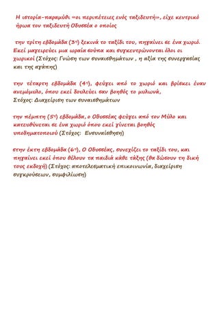 Η ιστορία-παραμύθι «οι περιπέτειες ενός ταξιδευτή», είχε κεντρικό
ήρωα τον ταξιδευτή Οδυσσέα ο οποίος
την τρίτη εβδομάδα (3η) ξεκινά το ταξίδι του, πηγαίνει σε ένα χωριό.
Εκεί μαγειρεύει μια ωραία σούπα και συγκεντρώνονται όλοι οι
χωρικοί (Στόχος: Γνώση των συναισθημάτων , η αξία της συνεργασίας
και της αγάπης)
την τέταρτη εβδομάδα (4η), φεύγει από το χωριό και βρίσκει έναν
ανεμόμυλο, όπου εκεί δουλεύει σαν βοηθός το μυλωνά,
Στόχος: Διαχείριση των συναισθημάτων
την πέμπτη (5η) εβδομάδα, ο Οδυσσέας φεύγει από τον Μύλο και
κατευθύνεται σε ένα χωριό όπου εκεί γίνεται βοηθός
υποδηματοποιού (Στόχος: Ενσυναίσθηση)
στην έκτη εβδομάδα (6η), Ο Οδυσσέας, συνεχίζει το ταξίδι του, και
πηγαίνει εκεί όπου θέλουν τα παιδιά κάθε τάξης (θα δώσουν τη δική
τους εκδοχή) (Στόχος: αποτελεσματική επικοινωνία, διαχείριση
συγκρούσεων, συμφιλίωση)
 