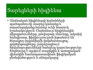 Տարեցների հիգիենա
• Անձնական հիգիենայի կանոնների
պահպանումը տարեց կանանց և
տղամարդկանց համար ունի հատուկ
նշանակություն։ Ընդհանուր հիգիենային
միջոցառումները, բավարար սնունդը, ակտիվ
հանգիստը, ֆիզկուլտուրան խթանում են
ծերացող օրգանիզմի փոխհատուցող,
գործընթացները, բարձրացնում
հիվանդությունների հանդեպ կայունությունը։
Խորհուրդ է տրվում տարիքին և առողջական
վիճակին համապատասխան ֆիզիկական
բեռնվածություն և սննդակարգ։
 