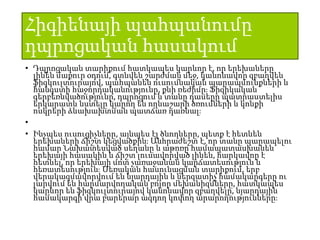 Հիգիենայի պահպանումը
դպրոցական հասակում
• Դպրոցական տարիքում հատկապես կարևոր է, որ երեխաները
լինեն մաքուր օդում, գտնվեն շարժման մեջ, կանոնավոր զբաղվեն
ֆիզկուլտուրայով, պահպանեն ուսումնական պարապմունքների և
հանգստի հաջորդականությունը, քնի ռեժիմը։ Ֆիզիկական
գերբեռնվածությունը, դպրոցում և տանը դասերը պատրաստելիս
երկարատև նստելը կարող են ողնաշարի ծռումների և կոնքի
ոսկրերի ձևախախտման պատճառ դառնալ։
•
• Ինչպես ուսուցիչները, այնպես էլ ծնողները, պետք է հետևեն
երեխաների ճիշտ կեցվածքին։ Անհրաժեշտ է, որ տանը պարապելու
համար Նախատեսված սեղանը և աթոռը համապատասխանեն
երեխայի հասակին և ճիշտ լուսավորված լինեն, հարկավոր է
հետևել, որ երեխայի մոտ չառաջանան կարճատեսություն և
հեռատեսություն։ Սեռական հասունացման տարիքում, երբ
վերակազմավորվում են նյարդային և ներզատիչ համակարգերը ու
լարվում են հարմարվողական բոլոր մեխանիզմները, հատկապես
կարևոր են ֆիզկուլտուրայով կանոնավոր զբաղվելը, նյարդային
համակարգի վրա բարերար ազդող կոփող արարողությունները։
 