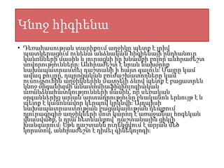 Կնոջ հիգիենա
• Դեռահասության տարիքում աղջիկը պետք է լրիվ
պատկերացում ունենա անձնական հիգիենայի ընդհանուր
կանոնների մասին և յուրացնի իր խնամքի բոլոր անհրաժեշտ
սովորությունները։ Անհրաժեշտ է նրան նախօրոք
նախապատրաստել դաշտանի ի հայտ գալուն։ Մայրը կամ
ավագ քույրը, դպրոցական բուժաշխատողները կամ
ուսուցչուհին աղջիկներին մատչելի ձևով պետք է բացատրեն
կնոջ օրգանիզմի անատոմիաֆիզիոլոգիական
առանձնահատկությունների մասին, որ սեռական
օրգաններից արյան արտադրությունը բնականոն երևույթ է և
պետք է կանոնավոր կերպով կրկնվի։ Այդպիսի
նախապատրաստության բացակայության դեպքում
դյուրագրգիռ աղջիկների մոտ կարող է առաջանալ հոգեկան
վնասվածք, և դրա հետևանքով՝ դաշտանային ցիկլի
խանգարում։ Եթե դաշտանն ուղեկցվում է արյան մեծ
կորստով, անհրաժեշտ է դիմել գինեկոլոգի։
 