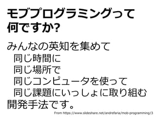 モブプログラミングって
何ですか?
みんなの英知を集めて
同じ時間に
同じ場所で
同じコンピュータを使って
同じ課題にいっしょに取り組む
開発手法です。
From https://www.slideshare.net/andrefaria/mob-programming/3
 