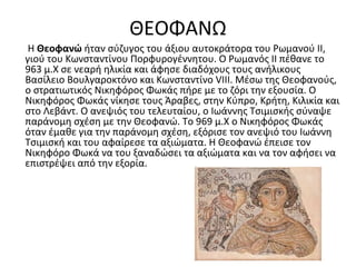 ΘΕΟΦΑΝΩ
Η Θεοφανώ ήταν σύζυγος του άξιου αυτοκράτορα του Ρωμανού ΙΙ,
γιού του Κωνσταντίνου Πορφυρογέννητου. Ο Ρωμανός ΙΙ πέθανε το
963 μ.Χ σε νεαρή ηλικία και άφησε διαδόχους τους ανήλικους
Βασίλειο Βουλγαροκτόνο και Κωνσταντίνο VIII. Μέσω της Θεοφανούς,
ο στρατιωτικός Νικηφόρος Φωκάς πήρε με το ζόρι την εξουσία. Ο
Νικηφόρος Φωκάς νίκησε τους Άραβες, στην Κύπρο, Κρήτη, Κιλικία και
στο Λεβάντ. Ο ανεψιός του τελευταίου, ο Ιωάννης Τσιμισκής σύναψε
παράνομη σχέση με την Θεοφανώ. Το 969 μ.Χ ο Νικηφόρος Φωκάς
όταν έμαθε για την παράνομη σχέση, εξόρισε τον ανεψιό του Ιωάννη
Τσιμισκή και του αφαίρεσε τα αξιώματα. Η Θεοφανώ έπεισε τον
Νικηφόρο Φωκά να του ξαναδώσει τα αξιώματα και να τον αφήσει να
επιστρέψει από την εξορία.
 