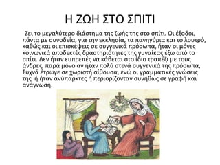 Η ΖΩΗ ΣΤΟ ΣΠΙΤΙ
Ζει το μεγαλύτερο διάστημα της ζωής της στο σπίτι. Οι έξοδοι,
πάντα με συνοδεία, για την εκκλησία, τα πανηγύρια και το λουτρό,
καθώς και οι επισκέψεις σε συγγενικά πρόσωπα, ήταν οι μόνες
κοινωνικά αποδεκτές δραστηριότητες της γυναίκας έξω από το
σπίτι. Δεν ήταν ευπρεπές να κάθεται στο ίδιο τραπέζι με τους
άνδρες, παρά μόνο αν ήταν πολύ στενά συγγενικά της πρόσωπα,
Συχνά έτρωγε σε χωριστή αίθουσα, ενώ οι γραμματικές γνώσεις
της ή ήταν ανύπαρκτες ή περιορίζονταν συνήθως σε γραφή και
ανάγνωση.
 
