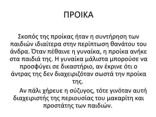 ΠΡΟΙΚΑ
Σκοπός της προίκας ήταν η συντήρηση των
παιδιών ιδιαίτερα στην περίπτωση θανάτου του
άνδρα. Όταν πέθαινε η γυναίκα, η προίκα ανήκε
στα παιδιά της. Η γυναίκα μάλιστα μπορούσε να
προσφύγει σε δικαστήριο, αν έκρινε ότι ο
άντρας της δεν διαχειριζόταν σωστά την προίκα
της.
Αν πάλι χήρευε η σύζυγος, τότε γινόταν αυτή
διαχειριστής της περιουσίας του μακαρίτη και
προστάτης των παιδιών.
 