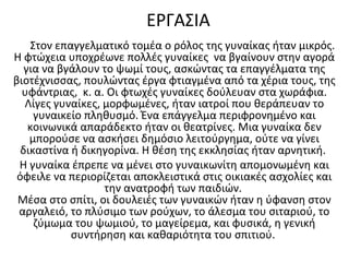 ΕΡΓΑΣΙΑ
Στον επαγγελματικό τομέα ο ρόλος της γυναίκας ήταν μικρός.
Η φτώχεια υποχρέωνε πολλές γυναίκες να βγαίνουν στην αγορά
για να βγάλουν το ψωμί τους, ασκώντας τα επαγγέλματα της
βιοτέχνισσας, πουλώντας έργα φτιαγμένα από τα χέρια τους, της
υφάντριας, κ. α. Οι φτωχές γυναίκες δούλευαν στα χωράφια.
Λίγες γυναίκες, μορφωμένες, ήταν ιατροί που θεράπευαν το
γυναικείο πληθυσμό. Ένα επάγγελμα περιφρονημένο και
κοινωνικά απαράδεκτο ήταν οι θεατρίνες. Μια γυναίκα δεν
μπορούσε να ασκήσει δημόσιο λειτούργημα, ούτε να γίνει
δικαστίνα ή δικηγορίνα. Η θέση της εκκλησίας ήταν αρνητική.
Η γυναίκα έπρεπε να μένει στο γυναικωνίτη απομονωμένη και
όφειλε να περιορίζεται αποκλειστικά στις οικιακές ασχολίες και
την ανατροφή των παιδιών.
Μέσα στο σπίτι, οι δουλειές των γυναικών ήταν η ύφανση στον
αργαλειό, το πλύσιμο των ρούχων, το άλεσμα του σιταριού, το
ζύμωμα του ψωμιού, το μαγείρεμα, και φυσικά, η γενική
συντήρηση και καθαριότητα του σπιτιού.
 