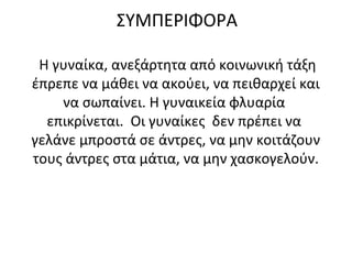 ΣΥΜΠΕΡΙΦΟΡΑ
Η γυναίκα, ανεξάρτητα από κοινωνική τάξη
έπρεπε να μάθει να ακούει, να πειθαρχεί και
να σωπαίνει. Η γυναικεία φλυαρία
επικρίνεται. Οι γυναίκες δεν πρέπει να
γελάνε μπροστά σε άντρες, να μην κοιτάζουν
τους άντρες στα μάτια, να μην χασκογελούν.
 