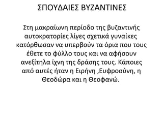 ΣΠΟΥΔΑΙΕΣ ΒΥΖΑΝΤΙΝΕΣ
Στη μακραίωνη περίοδο της βυζαντινής
αυτοκρατορίες λίγες σχετικά γυναίκες
κατόρθωσαν να υπερβούν τα όρια που τους
έθετε το φύλλο τους και να αφήσουν
ανεξίτηλα ίχνη της δράσης τους. Κάποιες
από αυτές ήταν η Ειρήνη ,Ευφροσύνη, η
Θεοδώρα και η Θεοφανώ.
 
