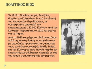 ΠΟΛΙΤΙΚΟΣ ΒΙΟΣ
 Το 1919 ο Πρωθυπουργός Βενιζέλος
διορίζει τον Καζαντζάκη Γενικό Διευθυντή
του Υπουργείου Περιθάλψεως, με
συγκεκριμένη αποστολή τον
επαναπατρισμό 150.000 Ελλήνων από τον
Καύκασο. Παραιτείται το 1920 και φεύγει
για το Παρίσι.
 Από το 1920 και μέχρι το 1946 αναπτύσσει
πολύ σημαντική δράση, συνεργαζόμενος
με σπουδαίες προσωπικότητες ανάμεσά
τους τον Ρώσο συγγραφέα Μαξίμ Γκόρκι
και τον Ελληνορουμάνο Παναΐτ Ιστράτι και
επισκεπτόμενος διάφορες περιοχές σε όλο
τον κόσμο ως ανταποκριτής εφημερίδας.
 
