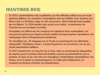 ΠΟΛΙΤΙΚΟΣ ΒΙΟΣ
 Το 1922 η προκαταβολή ενός συμβολαίου με έναν Αθηναίο εκδότη για μια σειρά
σχολικών βιβλίων του επιτρέπει να ξαναφύγει από την Ελλάδα. Έτσι, διαμένει στη
Βιέννη από τις 19 Μαΐου μέχρι τα τέλη Αυγούστου. Μελετά βουδιστικές γραφές
και τον Φρόιντ. Το 1924 περνάει τρεις μήνες στην Ιταλία, επισκέπτεται την
Πομπηία και στη συνέχεια την Ασίζη.
 Επιστρέφει στη Αθήνα και στη συνέχεια στο Ηράκλειο όπου αναλαμβάνει την
πνευματική ηγεσία μιας κομμουνιστικής ομάδας δυσαρεστημένων προσφύγων και
παλαίμαχων από τη Μικρασιατική εκστρατεία.
 Τον Οκτώβριο του ΄25 αναχωρεί για τη Ρωσία ως ανταποκριτής της αθηναϊκής
εφημερίδας "Ελεύθερος Λόγος", η οποία δημοσιεύει τις εντυπώσεις του σε μια
σειρά μακροσκελών άρθρων.
 Το 1927 επισκέπτεται την Αίγυπτο και το Σινά, πάλι ως ανταποκριτής εφημερίδας
και αμέσως μετά συντάσσει βιαστικά δεκάδες κείμενα εγκυκλοπαίδειας για να
κερδίσει τα προς το ζην. Στα τέλη του Οκτωβρίου ο Καζαντζάκης ξαναταξιδεύει στη
Ρωσία, αυτή τη φορά ως προσκεκλημένος της Σοβιετικής Κυβέρνησης, επ'
ευκαιρία της δεκάτης επετείου της Επανάστασης.
 