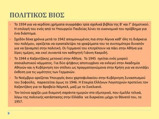 ΠΟΛΙΤΙΚΟΣ ΒΙΟΣ
 Το 1934 για να κερδίσει χρήματα συγγράφει τρία σχολικά βιβλία της Β' και Γ' Δημοτικού.
H επιλογή του ενός από το Υπουργείο Παιδείας λύνει το οικονομικό του πρόβλημα για
ένα διάστημα.
 Σχεδόν δέκα χρόνια μετά το 1942 απομονωμένος πια στην Αίγινα καθ' όλη τη διάρκεια
του πολέμου, ορκίζεται να εγκαταλείψει τα γραψίματα του το συντομότερο δυνατόν
για να ξαναμπεί στην πολιτική. Οι Γερμανοί του επιτρέπουν να πάει στην Αθήνα για
λίγες ημέρες, και εκεί συναντά τον καθηγητή Γιάννη Κακριδή.
 Το 1944 ο Καζαντζάκης μετοικεί στην Αθήνα. Το 1945 ηγείται ενός μικρού
σοσιαλιστικού κόμματος. Για δύο ψήφους αποτυγχάνει να εκλεγεί στην Ακαδημία
Αθηνών και η Κυβέρνηση τον στέλνει ως πραγματογνώμονα στην Κρήτη για να συντάξει
έκθεση για τις ωμότητες των Γερμανών.
 Το Νοέμβριο ορκίζεται Υπουργός άνευ χαρτοφυλακίου στην Κυβέρνηση Συνασπισμού
του Σοφούλη, παραιτείται όμως το 1946. H Εταιρία Ελλήνων Λογοτεχνών προτείνει τον
Καζαντζάκη για το Βραβείο Νόμπελ, μαζί με το Σικελιανό.
 Τον Ιούνιο αρχίζει μια διαμονή σαράντα ημερών στο εξωτερικό, που έμελλε τελικά,
λόγω της πολιτικής κατάστασης στην Ελλάδα να διαρκέσει μέχρι το θάνατό του, το
1957.
 