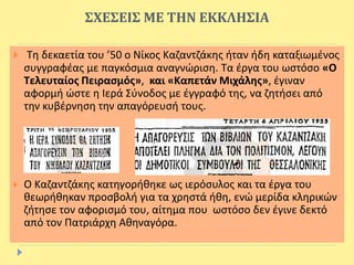 ΣΧΕΣΕΙΣ ΜΕ ΤΗΝ ΕΚΚΛΗΣΙΑ
 Τη δεκαετία του ’50 ο Νίκος Καζαντζάκης ήταν ήδη καταξιωμένος
συγγραφέας με παγκόσμια αναγνώριση. Τα έργα του ωστόσο «Ο
Τελευταίος Πειρασμός», και «Καπετάν Μιχάλης», έγιναν
αφορμή ώστε η Ιερά Σύνοδος με έγγραφό της, να ζητήσει από
την κυβέρνηση την απαγόρευσή τους.
 Ο Καζαντζάκης κατηγορήθηκε ως ιερόσυλος και τα έργα του
θεωρήθηκαν προσβολή για τα χρηστά ήθη, ενώ μερίδα κληρικών
ζήτησε τον αφορισμό του, αίτημα που ωστόσο δεν έγινε δεκτό
από τον Πατριάρχη Αθηναγόρα.
 