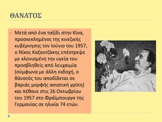 ΘΑΝΑΤΟΣ
 Μετά από ένα ταξίδι στην Κίνα,
προσκεκλημένος της κινεζικής
κυβέρνησης τον Ιούνιο του 1957,
ο Νίκος Καζαντζάκης επέστρεψε
με κλονισμένη την υγεία του
προσβληθείς από λευχαιμία
(σύμφωνα με άλλη εκδοχή, ο
θάνατός του αποδίδεται σε
βαριάς μορφής ασιατική γρίπη)
και πέθανε στις 26 Οκτωβρίου
του 1957 στο Φράϊμπουργκ της
Γερμανίας σε ηλικία 74 ετών.
 