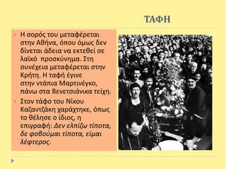 ΤΑΦΗ
 Η σορός του μεταφέρεται
στην Αθήνα, όπου όμως δεν
δίνεται άδεια να εκτεθεί σε
λαϊκό προσκύνημα. Στη
συνέχεια μεταφέρεται στην
Κρήτη. Η ταφή έγινε
στην ντάπια Μαρτινέγκο,
πάνω στα Βενετσιάνικα τείχη.
 Στον τάφο του Νίκου
Καζαντζάκη χαράχτηκε, όπως
το θέλησε ο ίδιος, η
επιγραφή: Δεν ελπίζω τίποτα,
δε φοβούμαι τίποτα, είμαι
λέφτερος.
 