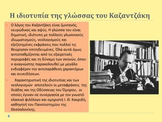 Η ιδιοτυπία της γλώσσας του Καζαντζάκη
 Ο λόγος του Καζαντζάκη είναι ζωντανός,
νευρώδικος και αψύς. Η γλώσσα του είναι
δημοτική, ιδιότυπη με πολλούς γλωσσικούς
ιδιωματισμούς, νεολογισμούς και
εξεζητημένες εκφράσεις που πολλοί τις
θεώρησαν επιτηδευμένες. Όλα αυτά όμως
αντισταθμίζονται από τις εξαιρετικές
περιγραφές και τη δύναμη των σκηνών, όπου
ο αναγνώστης παρακολουθεί με μεγάλο
ενδιαφέρον την αντιπαράθεση χαρακτήρων
και συνειδήσεων.
 Χαρακτηριστική της ιδιοτυπίας και των
νεολογισμών αποτελούν οι μεταφράσεις της
Ιλιάδας και της Οδύσσειας του Όμηρου, οι
οποίες έγιναν σε συνεργασία με τον γνωστό
κλασικό φιλόλογο και ομηριστή I. Θ. Κακριδή,
καθηγητή του Πανεπιστημίου της
Θεσσαλονίκης.
 