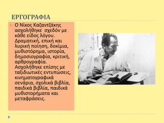 ΕΡΓΟΓΡΑΦΙΑ
 Ο Νίκος Καζαντζάκης
ασχολήθηκε σχεδόν με
κάθε είδος λόγου.
Δραματική, επική και
λυρική ποίηση, δοκίμια,
μυθιστόρημα, ιστορία,
δημοσιογραφία, κριτική,
αρθρογραφία.
Ασχολήθηκε επίσης με
ταξιδιωτικές εντυπώσεις,
κινηματογραφικά
σενάρια, σχολικά βιβλία,
παιδικά βιβλία, παιδικά
μυθιστορήματα και
μεταφράσεις.
 