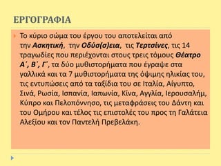 ΕΡΓΟΓΡΑΦΙΑ
 Το κύριο σώμα του έργου του αποτελείται από
την Ασκητική, την Οδύσ(σ)εια, τις Τερτσίνες, τις 14
τραγωδίες που περιέχονται στους τρεις τόμους Θέατρο
Α΄, Β΄, Γ΄, τα δύο μυθιστορήματα που έγραψε στα
γαλλικά και τα 7 μυθιστορήματα της όψιμης ηλικίας του,
τις εντυπώσεις από τα ταξίδια του σε Ιταλία, Αίγυπτο,
Σινά, Ρωσία, Ισπανία, Ιαπωνία, Κίνα, Αγγλία, Ιερουσαλήμ,
Κύπρο και Πελοπόννησο, τις μεταφράσεις του Δάντη και
του Ομήρου και τέλος τις επιστολές του προς τη Γαλάτεια
Αλεξίου και τον Παντελή Πρεβελάκη.
 