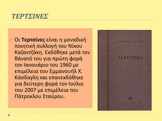 ΤΕΡΤΣΙΝΕΣ
 Οι Τερτσίνες είναι η μοναδική
ποιητική συλλογή του Νίκου
Καζαντζάκη. Εκδόθηκε μετά τον
θάνατό του για πρώτη φορά
τον Ιανουάριο του 1960 με
επιμέλεια του Εμμανουήλ Χ.
Κάσδαγλη και επανεκδόθηκε
για δεύτερη φορά τον Ιούλιο
του 2007 με επιμέλεια του
Πάτροκλου Σταύρου.
 