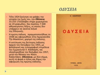 ΟΔΥΣΕΙΑ
 Τέλη 1924 ξεκίνησε να γράφει την
ιστορία της ζωής του, την Οδύσεια.
33.333 17σύλλαβοι στίχοι χωρισμένοι
σε 24 ραψωδίες. Και περίπου 7.500
αθησαύριστες λέξεις, οι οποίες δεν
υπάρχουν σε κανένα λεξικό
της Ελληνικής.
 Η πρώτη έκδοση πραγματοποιήθηκε το
1938 και αφιερώθηκε στην Αμερικανίδα
Τζο Μακλέοντ, χορηγό της έκδοσης.
 Η εκτύπωση της δεύτερης έκδοσης
άρχισε τον Οκτώβριο του 1955, με
φιλολογική και τυπογραφική επιμέλεια
του Εμμανουήλ Χ. Κάσδαγλη, και
ολοκληρώθηκε τον Νοέμβρη του 1957,
μετά τον θάνατο του Νίκου
Καζαντζάκη. Οδύσσεια, με δύο σίγμα,
αυτή τη φορά ο τίτλος και δίχως την
αφιέρωση της πρώτης έκδοσης.
 