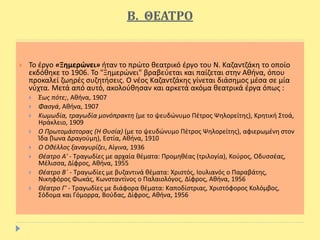 Β. ΘΕΑΤΡΟ
 Το έργο «Ξημερώνει» ήταν το πρώτο θεατρικό έργο του Ν. Καζαντζάκη το οποίο
εκδόθηκε το 1906. Το "Ξημερώνει" βραβεύεται και παίζεται στην Αθήνα, όπου
προκαλεί ζωηρές συζητήσεις. O νέος Καζαντζάκης γίνεται διάσημος μέσα σε μία
νύχτα. Μετά από αυτό, ακολούθησαν και αρκετά ακόμα θεατρικά έργα όπως :
 Έως πότε;, Αθήνα, 1907
 Φασγά, Αθήνα, 1907
 Κωμωδία, τραγωδία μονόπρακτη (με το ψευδώνυμο Πέτρος Ψηλορείτης), Κρητική Στοά,
Ηράκλειο, 1909
 Ο Πρωτομάστορας (Η Θυσία) (με το ψευδώνυμο Πέτρος Ψηλορείτης), αφιερωμένη στον
Ίδα (Ίωνα Δραγούμη), Εστία, Αθήνα, 1910
 Ο Οθέλλος ξαναγυρίζει, Αίγινα, 1936
 Θέατρο Α' - Τραγωδίες με αρχαία θέματα: Προμηθέας (τριλογία), Κούρος, Οδυσσέας,
Μέλισσα, Δίφρος, Αθήνα, 1955
 Θέατρο Β΄ - Τραγωδίες με βυζαντινά θέματα: Χριστός, Ιουλιανός ο Παραβάτης,
Νικηφόρος Φωκάς, Κωνσταντίνος ο Παλαιολόγος, Δίφρος, Αθήνα, 1956
 Θέατρο Γ' - Τραγωδίες με διάφορα θέματα: Καποδίστριας, Χριστόφορος Κολόμβος,
Σόδομα και Γόμορρα, Βούδας, Δίφρος, Αθήνα, 1956
 