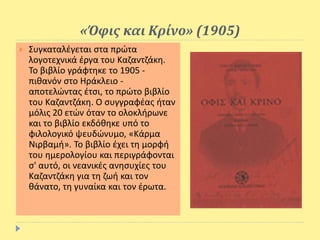 «Όφις και Κρίνο» (1905)
 Συγκαταλέγεται στα πρώτα
λογοτεχνικά έργα του Καζαντζάκη.
Το βιβλίο γράφτηκε το 1905 -
πιθανόν στο Ηράκλειο -
αποτελώντας έτσι, το πρώτο βιβλίο
του Καζαντζάκη. Ο συγγραφέας ήταν
μόλις 20 ετών όταν το ολοκλήρωνε
και το βιβλίο εκδόθηκε υπό το
φιλολογικό ψευδώνυμο, «Κάρμα
Νιρβαμή». Το βιβλίο έχει τη μορφή
του ημερολογίου και περιγράφονται
σ' αυτό, οι νεανικές ανησυχίες του
Καζαντζάκη για τη ζωή και τον
θάνατο, τη γυναίκα και τον έρωτα.
 