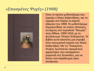 «Σπασμένες Ψυχές» (1908)
 Είναι το πρώτο μυθιστόρημα που
έγραψε ο Νίκος Καζαντζάκης, και το
έγραψε στο Παρίσι το πρώτο
εξάμηνο του 1908. Το μυθιστόρημα
δημοσιεύθηκε σε είκοσι τέσσερεις
συνέχειες στο περιοδικό "Νουμάς"
στην Αθήνα, 1909-1910, με το
ψευδώνυμο: Πέτρος Ψηλορείτης. Το
βιβλίο αυτό αποτελεί μια στροφή
στην πνευματική πορεία του Νίκου
Καζαντζάκη. Με τις "Σπασμένες
Ψυχές« ζωντανεύει ορισμένους
χαρακτήρες που καταρρέουν
μπροστά στις δυσκολίες, για να
δώσει ένα παράδειγμα προς
αποφυγήν.
 