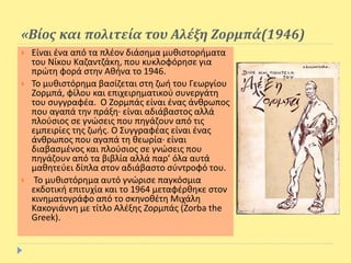 «Βίος και πολιτεία του Αλέξη Ζορμπά(1946)
 Είναι ένα από τα πλέον διάσημα μυθιστορήματα
του Νίκου Καζαντζάκη, που κυκλοφόρησε για
πρώτη φορά στην Αθήνα το 1946.
 Το μυθιστόρημα βασίζεται στη ζωή του Γεωργίου
Ζορμπά, φίλου και επιχειρηματικού συνεργάτη
του συγγραφέα. Ο Ζορμπάς είναι ένας άνθρωπος
που αγαπά την πράξη· είναι αδιάβαστος αλλά
πλούσιος σε γνώσεις που πηγάζουν από τις
εμπειρίες της ζωής. Ο Συγγραφέας είναι ένας
άνθρωπος που αγαπά τη θεωρία· είναι
διαβασμένος και πλούσιος σε γνώσεις που
πηγάζουν από τα βιβλία αλλά παρ’ όλα αυτά
μαθητεύει δίπλα στον αδιάβαστο σύντροφό του.
 Το μυθιστόρημα αυτό γνώρισε παγκόσμια
εκδοτική επιτυχία και το 1964 μεταφέρθηκε στον
κινηματογράφο από το σκηνοθέτη Μιχάλη
Κακογιάννη με τίτλο Αλέξης Ζορμπάς (Zorba the
Greek).
 