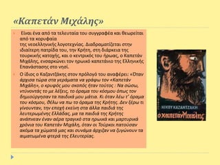 «Καπετάν Μιχάλης»
 Είναι ένα από τα τελευταία του συγγραφέα και θεωρείται
από τα κορυφαία
της νεοελληνικής λογοτεχνίας. Διαδραματίζεται στην
ιδιαίτερη πατρίδα του, την Κρήτη, στη διάρκεια της
τουρκικής κατοχής, και ο κεντρικός του ήρωας, ο Καπετάν
Μιχάλης, ενσαρκώνει τον ηρωικό καπετάνιο της Ελληνικής
Επανάστασης στο νησί.
 Ο ίδιος ο Καζαντζάκης στον πρόλογό του αναφέρει: «Όταν
άρχισα τώρα στα γεράματα να γράφω τον «Καπετάν
Μιχάλη», ο κρυφός μου σκοπός ήταν τούτος : Να σώσω,
ντύνοντάς το με λέξεις, το όραμα του κόσμου όπως τον
δημιούργησαν τα παιδικά μου μάτια. Κι όταν λέω τ’ όραμα
του κόσμου, θέλω να πω το όραμα της Κρήτης. Δεν ξέρω τι
γίνουνταν, την εποχή εκείνη στα άλλα παιδιά της
λευτερωμένης Ελλάδας, μα τα παιδιά της Κρήτης
ανάπνεαν έναν αέρα τραγικό στα ηρωικά και μαρτυρικά
χρόνια του Καπετάν Μιχάλη, όταν οι Τούρκοι πατούσαν
ακόμα τα χώματά μας και συνάμα άρχιζαν να ζυγώνουν τα
αιματωμένα φτερά της Ελευτερίας.
 