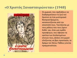 «Ο Χριστός Ξανασταυρώνεται» (1948)
 Οι χωρικοί, που σχεδιάζουν να
διαδραματίσουν τη ζωή τού
Χριστού σε ένα μυστηριακό
θεατρικό δρώμενο,
καταποντίζονται από την
αποστολή τους. Ταυτίζονται με
τους ρόλους που τους έχουν
δοθεί· και, όταν μια ομάδα
προσφύγων, που άφησαν τα
ερείπια των λεηλατημένων
σπιτιών τους, φτάνει στο χωριό
ελπίζοντας να βρει προστασία, το
δράμα τού Θείου Πάθους γίνεται
πραγματικότητα.
 