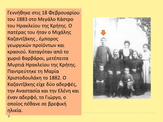 Γεννήθηκε στις 18 Φεβρουαρίου
του 1883 στο Μεγάλο Κάστρο
του Ηρακλείου της Κρήτης. Ο
πατέρας του ήταν ο Μιχάλης
Καζαντζάκης , έμπορος
γεωργικών προϊόντων και
κρασιού. Καταγόταν από το
χωριό Βαρβάροι, μετέπειτα
Μυρτιά Ηρακλείου της Κρήτης.
Παντρεύτηκε τη Μαρία
Χριστοδουλάκη το 1882. Ο
Καζαντζάκης είχε δύο αδερφές,
την Αναστασία και την Ελένη και
έναν αδερφό, το Γιώργο, ο
οποίος πέθανε σε βρεφική
ηλικία.
 