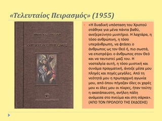 «Τελευταίος Πειρασμός» (1955)
 «Η δυαδική υπόσταση του Χριστού
στάθηκε για μένα πάντα βαθύ,
ανεξερεύνητο μυστήριο. Η λαχτάρα, η
τόσο ανθρώπινη, η τόσο
υπεράνθρωπη, να φτάσει ο
άνθρωπος ως τον Θεό ή, πιο σωστά,
να επιστρέψει ο άνθρωπος στον Θεό
και να ταυτιστεί μαζί του. Η
νοσταλγία αυτή, η τόσο μυστική και
συνάμα πραγματική, άνοιξε μέσα μου
πληγές και πηγές μεγάλες. Από τη
νεότητά μου η πρωταρχική αγωνία
μου, από όπου πήγαζαν όλες οι χαρές
μου κι όλες μου οι πίκρες, ήταν τούτη:
η ακατάπαυστη, ανήλεη πάλη
ανάμεσα στο πνεύμα και στη σάρκα».
(ΑΠΟ ΤΟΝ ΠΡΟΛΟΓΟ ΤΗΣ ΕΚΔΟΣΗΣ)
 